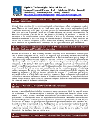 Elysium Technologies Private Limited
Singapore | Madurai | Chennai | Trichy | Coimbatore | Cochin | Ramnad |
Pondicherry | Trivandrum | Salem | Erode | Tirunelveli
http://www.elysiumtechnologies.com, info@elysiumtechnologies.com
ETPL
PDS-089
Dynamic Resource Allocation Using Virtual Machines for Cloud Computing
Environment
Abstract: Cloud computing allows business customers to scale up and down their resource usage based on
needs. Many of the touted gains in the cloud model come from resource multiplexing through
virtualization technology. In this paper, we present a system that uses virtualization technology to allocate
data center resources dynamically based on application demands and support green computing by
optimizing the number of servers in use. We introduce the concept of "skewness” to measure the
unevenness in the multidimensional resource utilization of a server. By minimizing skewness, we can
combine different types of workloads nicely and improve the overall utilization of server resources. We
develop a set of heuristics that prevent overload in the system effectively while saving energy used. Trace
driven simulation and experiment results demonstrate that our algorithm achieves good performance.
ETPL
PDS-090
Performance Enhancement for Network I/O Virtualization with Efficient Interrupt
Coalescing and Virtual Receive-Side Scaling
Abstract: Virtualization is a key technology in cloud computing; it can accommodate numerous guest
VMs to provide transparent services, such as live migration, high availability, and rapid checkpointing.
Cloud computing using virtualization allows workloads to be deployed and scaled quickly through the
rapid provisioning of virtual machines on physical machines. However, I/O virtualization, particularly for
networking, suffers from significant performance degradation in the presence of high-speed networking
connections. In this paper, we first analyze performance challenges in network I/O virtualization and
identify two problems-conventional network I/O virtualization suffers from excessive virtual interrupts to
guest VMs, and the back-end driver does not efficiently use the computing resources of underlying
multicore processors. To address these challenges, we propose optimization methods for enhancing the
networking performance: 1) Efficient interrupt coalescing for network I/O virtualization and 2) virtual
receive-side scaling to effectively leverage multicore processors. These methods are implemented and
evaluated with extensive performance tests on a Xen virtualization platform. Our experimental results
confirm that the proposed optimizations can significantly improve network I/O virtualization performance
and effectively solve the performance challenges.
ETPL
PDS-091
A New Disk I/O Model of Virtualized Cloud Environment
Abstract: In a traditional virtualized cloud environment, using asynchronous I/O in the guest file system
and synchronous I/O in the host file system to handle an asynchronous user disk write exhibits several
drawbacks, such as performance disturbance among different guests and consistency maintenance across
guest failures. To improve these issues, this paper introduces a novel disk I/O model for virtualized cloud
system called HypeGear, where the guest file system uses synchronous operations to deal with the guest
write request and the host file system performs asynchronous operations to write the data to the hard disk.
A prototype system is implemented on the Xen hypervisor and our experimental results verify that this
new model has many advantages over the conventional asynchronous-synchronous model. We also
evaluate the overhead of asynchronous I/O at host, which is brought by our new model. The result
demonstrates that it enforces little cost on host layer.
ETPL
PDS-092
Improving Data Center Network Utilization Using Near-Optimal Traffic Engineering
 