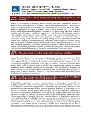 Elysium Technologies Private Limited
Singapore | Madurai | Chennai | Trichy | Coimbatore | Cochin | Ramnad |
Pondicherry | Trivandrum | Salem | Erode | Tirunelveli
http://www.elysiumtechnologies.com, info@elysiumtechnologies.com
ETPL
PDS-095
Harnessing the Cloud for Securely Outsourcing Large-Scale Systems of Linear
Equations
Abstract: Cloud computing economically enables customers with limited computational resources to
outsource large-scale computations to the cloud. However, how to protect customers' confidential data
involved in the computations then becomes a major security concern. In this paper, we present a secure
outsourcing mechanism for solving large-scale systems of linear equations (LE) in cloud. Because
applying traditional approaches like Gaussian elimination or LU decomposition (aka. direct method) to
such large-scale LEs would be prohibitively expensive, we build the secure LE outsourcing mechanism
via a completely different approach-iterative method, which is much easier to implement in practice and
only demands relatively simpler matrix-vector operations. Specifically, our mechanism enables a
customer to securely harness the cloud for iteratively finding successive approximations to the LE
solution, while keeping both the sensitive input and output of the computation private. For robust cheating
detection, we further explore the algebraic property of matrix-vector operations and propose an efficient
result verification mechanism, which allows the customer to verify all answers received from previous
iterative approximations in one batch with high probability. Thorough security analysis and prototype
experiments on Amazon EC2 demonstrate the validity and practicality of our proposed design.
ETPL
PDS-096
Mona: Secure Multi-Owner Data Sharing for Dynamic Groups in the Cloud
Abstract: With the character of low maintenance, cloud computing provides an economical and efficient
solution for sharing group resource among cloud users. Unfortunately, sharing data in a multi-owner
manner while preserving data and identity privacy from an untrusted cloud is still a challenging issue, due
to the frequent change of the membership. In this paper, we propose a secure multi-owner data sharing
scheme, named Mona, for dynamic groups in the cloud. By leveraging group signature and dynamic
broadcast encryption techniques, any cloud user can anonymously share data with others. Meanwhile, the
storage overhead and encryption computation cost of our scheme are independent with the number of
revoked users. In addition, we analyze the security of our scheme with rigorous proofs, and demonstrate
the efficiency of our scheme in experiments.
ETPL
PDS-097
A Privacy Leakage Upper Bound Constraint-Based Approach for Cost-Effective
Privacy Preserving of Intermediate Data Sets in Cloud
Abstract: Cloud computing provides massive computation power and storage capacity which enable users
to deploy computation and data-intensive applications without infrastructure investment. Along the
processing of such applications, a large volume of intermediate data sets will be generated, and often
stored to save the cost of recomputing them. However, preserving the privacy of intermediate data sets
becomes a challenging problem because adversaries may recover privacy-sensitive information by
analyzing multiple intermediate data sets. Encrypting ALL data sets in cloud is widely adopted in existing
approaches to address this challenge. But we argue that encrypting all intermediate data sets are neither
efficient nor cost-effective because it is very time consuming and costly for data-intensive applications to
en/decrypt data sets frequently while performing any operation on them. In this paper, we propose a novel
upper bound privacy leakage constraint-based approach to identify which intermediate data sets need to
be encrypted and which do not, so that privacy-preserving cost can be saved while the privacy
requirements of data holders can still be satisfied. Evaluation results demonstrate that the privacy-
preserving cost of intermediate data sets can be significantly reduced with our approach over existing
 