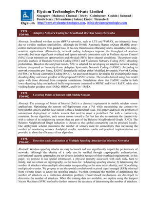 Elysium Technologies Private Limited
Singapore | Madurai | Chennai | Trichy | Coimbatore | Cochin | Ramnad |
Pondicherry | Trivandrum | Salem | Erode | Tirunelveli
http://www.elysiumtechnologies.com, info@elysiumtechnologies.com
ETPL
PDS-001
Adaptive Network Coding for Broadband Wireless Access Networks
Abstract: Broadband wireless access (BWA) networks, such as LTE and WiMAX, are inherently lossy
due to wireless medium unreliability. Although the Hybrid Automatic Repeat reQuest (HARQ) error-
control method recovers from packet loss, it has low transmission efficiency and is unsuitable for delay-
sensitive applications. Alternatively, network coding techniques improve the throughput of wireless
networks, but incur significant overhead and ignore network constraints such as Medium Access Control
(MAC) layer transmission opportunities and physical (PHY) layer channel conditions. The present study
provides analysis of Random Network Coding (RNC) and Systematic Network Coding (SNC) decoding
probabilities. Based on the analytical results, SNC is selected for developing an adaptive network coding
scheme designated as Frame-by-frame Adaptive Systematic Network Coding (FASNC). According to
network constraints per frame, FASNC dynamically utilizes either Modified Systematic Network Coding
(M-SNC) or Mixed Generation Coding (MGC). An analytical model is developed for evaluating the mean
decoding delay and mean goodput of the proposed FASNC scheme. The results derived using this model
agree with those obtained from computer simulations. Simulations show that FASNC results in both
lower decoding delay and reduced buffer requirements compared to MRNC and N-in-1 ReTX, while also
yielding higher goodput than HARQ, MRNC, and N-in-1 ReTX.
ETPL
PDS-002
Covering Points of Interest with Mobile Sensors
Abstract: The coverage of Points of Interest (PoI) is a classical requirement in mobile wireless sensor
applications. Optimizing the sensors self-deployment over a PoI while maintaining the connectivity
between the sensors and the base station is thus a fundamental issue. This paper addresses the problem of
autonomous deployment of mobile sensors that need to cover a predefined PoI with a connectivity
constraint. In our algorithm, each sensor moves toward a PoI but has also to maintain the connectivity
with a subset of its neighboring sensors that are part of the Relative Neighborhood Graph (RNG). The
Relative Neighborhood Graph reduction is chosen so that global connectivity can be provided locally.
Our deployment scheme minimizes the number of sensors used for connectivity thus increasing the
number of monitoring sensors. Analytical results, simulation results and practical implementation are
provided to show the efficiency of our algorithm.
ETPL
PDS-003
Detection and Localization of Multiple Spoofing Attackers in Wireless Networks
Abstract: Wireless spoofing attacks are easy to launch and can significantly impact the performance of
networks. Although the identity of a node can be verified through cryptographic authentication,
conventional security approaches are not always desirable because of their overhead requirements. In this
paper, we propose to use spatial information, a physical property associated with each node, hard to
falsify, and not reliant on cryptography, as the basis for 1) detecting spoofing attacks; 2) determining the
number of attackers when multiple adversaries masquerading as the same node identity; and 3) localizing
multiple adversaries. We propose to use the spatial correlation of received signal strength (RSS) inherited
from wireless nodes to detect the spoofing attacks. We then formulate the problem of determining the
number of attackers as a multiclass detection problem. Cluster-based mechanisms are developed to
determine the number of attackers. When the training data are available, we explore using the Support
Vector Machines (SVM) method to further improve the accuracy of determining the number of attackers.
 