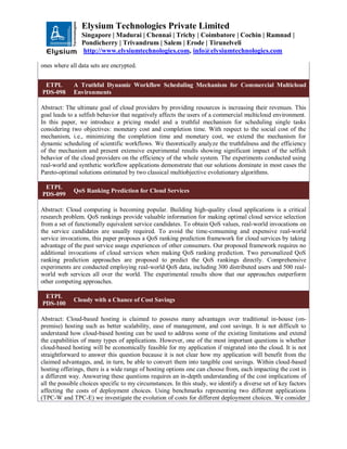 Elysium Technologies Private Limited
Singapore | Madurai | Chennai | Trichy | Coimbatore | Cochin | Ramnad |
Pondicherry | Trivandrum | Salem | Erode | Tirunelveli
http://www.elysiumtechnologies.com, info@elysiumtechnologies.com
ones where all data sets are encrypted.
ETPL
PDS-098
A Truthful Dynamic Workflow Scheduling Mechanism for Commercial Multicloud
Environments
Abstract: The ultimate goal of cloud providers by providing resources is increasing their revenues. This
goal leads to a selfish behavior that negatively affects the users of a commercial multicloud environment.
In this paper, we introduce a pricing model and a truthful mechanism for scheduling single tasks
considering two objectives: monetary cost and completion time. With respect to the social cost of the
mechanism, i.e., minimizing the completion time and monetary cost, we extend the mechanism for
dynamic scheduling of scientific workflows. We theoretically analyze the truthfulness and the efficiency
of the mechanism and present extensive experimental results showing significant impact of the selfish
behavior of the cloud providers on the efficiency of the whole system. The experiments conducted using
real-world and synthetic workflow applications demonstrate that our solutions dominate in most cases the
Pareto-optimal solutions estimated by two classical multiobjective evolutionary algorithms.
ETPL
PDS-099
QoS Ranking Prediction for Cloud Services
Abstract: Cloud computing is becoming popular. Building high-quality cloud applications is a critical
research problem. QoS rankings provide valuable information for making optimal cloud service selection
from a set of functionally equivalent service candidates. To obtain QoS values, real-world invocations on
the service candidates are usually required. To avoid the time-consuming and expensive real-world
service invocations, this paper proposes a QoS ranking prediction framework for cloud services by taking
advantage of the past service usage experiences of other consumers. Our proposed framework requires no
additional invocations of cloud services when making QoS ranking prediction. Two personalized QoS
ranking prediction approaches are proposed to predict the QoS rankings directly. Comprehensive
experiments are conducted employing real-world QoS data, including 300 distributed users and 500 real-
world web services all over the world. The experimental results show that our approaches outperform
other competing approaches.
ETPL
PDS-100
Cloudy with a Chance of Cost Savings
Abstract: Cloud-based hosting is claimed to possess many advantages over traditional in-house (on-
premise) hosting such as better scalability, ease of management, and cost savings. It is not difficult to
understand how cloud-based hosting can be used to address some of the existing limitations and extend
the capabilities of many types of applications. However, one of the most important questions is whether
cloud-based hosting will be economically feasible for my application if migrated into the cloud. It is not
straightforward to answer this question because it is not clear how my application will benefit from the
claimed advantages, and, in turn, be able to convert them into tangible cost savings. Within cloud-based
hosting offerings, there is a wide range of hosting options one can choose from, each impacting the cost in
a different way. Answering these questions requires an in-depth understanding of the cost implications of
all the possible choices specific to my circumstances. In this study, we identify a diverse set of key factors
affecting the costs of deployment choices. Using benchmarks representing two different applications
(TPC-W and TPC-E) we investigate the evolution of costs for different deployment choices. We consider
 