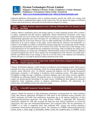 Elysium Technologies Private Limited
Singapore | Madurai | Chennai | Trichy | Coimbatore | Cochin | Ramnad |
Pondicherry | Trivandrum | Salem | Erode | Tirunelveli
http://www.elysiumtechnologies.com, info@elysiumtechnologies.com
important application characteristics such as workload intensity, growth rate, traffic size, storage, and
software license to understand their impact on the overall costs. We also discuss the impact of workload
variance and cloud elasticity, and certain cost factors that are subjective in nature.
ETPL
PDS-101
A Highly Practical Approach toward Achieving Minimum Data Sets Storage Cost in
the Cloud
Abstract: Massive computation power and storage capacity of cloud computing systems allow scientists
to deploy computation and data intensive applications without infrastructure investment, where large
application data sets can be stored in the cloud. Based on the pay-as-you-go model, storage strategies and
benchmarking approaches have been developed for cost-effectively storing large volume of generated
application data sets in the cloud. However, they are either insufficiently cost-effective for the storage or
impractical to be used at runtime. In this paper, toward achieving the minimum cost benchmark, we
propose a novel highly cost-effective and practical storage strategy that can automatically decide whether
a generated data set should be stored or not at runtime in the cloud. The main focus of this strategy is the
local-optimization for the tradeoff between computation and storage, while secondarily also taking users'
(optional) preferences on storage into consideration. Both theoretical analysis and simulations conducted
on general (random) data sets as well as specific real world applications with Amazon's cost model show
that the cost-effectiveness of our strategy is close to or even the same as the minimum cost benchmark,
and the efficiency is very high for practical runtime utilization in the cloud.
ETPL
PDS-102
Toward Fine-Grained, Unsupervised, Scalable Performance Diagnosis for Production
Cloud Computing Systems
Abstract: Performance diagnosis is labor intensive in production cloud computing systems. Such systems
typically face many real-world challenges, which the existing diagnosis techniques for such distributed
systems cannot effectively solve. An efficient, unsupervised diagnosis tool for locating fine-grained
performance anomalies is still lacking in production cloud computing systems. This paper proposes
CloudDiag to bridge this gap. Combining a statistical technique and a fast matrix recovery algorithm,
CloudDiag can efficiently pinpoint fine-grained causes of the performance problems, which does not
require any domain-specific knowledge to the target system. CloudDiag has been applied in a practical
production cloud computing systems to diagnose performance problems. We demonstrate the
effectiveness of CloudDiag in three real-world case studies.
ETPL
PDS-103
A Fast RPC System for Virtual Machines
Abstract: Despite the advances in high performance interdomain communications for virtual machines
(VM), data intensive applications developed for VMs based on the traditional remote procedure call
(RPC) mechanism still suffer from performance degradation due to the inherent inefficiency of data
serialization/deserilization operations. This paper presents VMRPC, a lightweight RPC framework
specifically designed for VMs that leverages the heap and stack sharing mechanism to circumvent
unnecessary data copy and serialization/deserilization. Our evaluation shows that the performance of
VMRPC is an order of magnitude better than traditional RPC systems and existing alternative
interdomain communication optimization systems. The evaluation on a VMRPC-enhanced networked file
system across a varied range of benchmarks further reveals the competitiveness of VMRPC in IO-
 