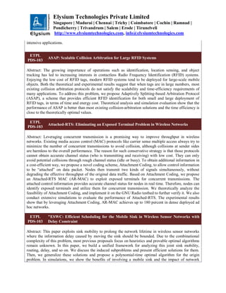 Elysium Technologies Private Limited
Singapore | Madurai | Chennai | Trichy | Coimbatore | Cochin | Ramnad |
Pondicherry | Trivandrum | Salem | Erode | Tirunelveli
http://www.elysiumtechnologies.com, info@elysiumtechnologies.com
intensive applications.
ETPL
PDS-103
ASAP: Scalable Collision Arbitration for Large RFID Systems
Abstract: The growing importance of operations such as identification, location sensing, and object
tracking has led to increasing interests in contactless Radio Frequency Identification (RFID) systems.
Enjoying the low cost of RFID tags, modern RFID systems tend to be deployed for large-scale mobile
objects. Both the theoretical and experimental results suggest that when tags are in large numbers, most
existing collision arbitration protocols do not satisfy the scalability and time-efficiency requirements of
many applications. To address this problem, we propose Adaptively Splitting-based Arbitration Protocol
(ASAP), a scheme that provides efficient RFID identification for both small and large deployment of
RFID tags, in terms of time and energy cost. Theoretical analysis and simulation evaluation show that the
performance of ASAP is better than most existing collision-arbitration solutions and the time efficiency is
close to the theoretically optimal values.
ETPL
PDS-103
Attached-RTS: Eliminating an Exposed Terminal Problem in Wireless Networks
Abstract: Leveraging concurrent transmission is a promising way to improve throughput in wireless
networks. Existing media access control (MAC) protocols like carrier sense multiple access always try to
minimize the number of concurrent transmissions to avoid collision, although collisions at sender sides
are harmless to the overall performance. The reason for such conservative strategy is that those protocols
cannot obtain accurate channel status (who is transmitting and receiving) with low cost. They can only
avoid potential collisions through rough channel status (idle or busy). To obtain additional information in
a cost-efficient way, we propose a novel coding scheme, Attachment Coding, to allow control information
to be “attached” on data packet. Nodes then transmit two kinds of signals simultaneously, without
degrading the effective throughput of the original data traffic. Based on Attachment Coding, we propose
an Attached-RTS MAC (AR-MAC) to exploit exposed terminals for concurrent transmissions. The
attached control information provides accurate channel status for nodes in real time. Therefore, nodes can
identify exposed terminals and utilize them for concurrent transmission. We theoretically analyze the
feasibility of Attachment Coding, and implement it on the GNU Radio testbed to further verify it. We also
conduct extensive simulations to evaluate the performance of Attached-RTS. The experimental results
show that by leveraging Attachment Coding, AR-MAC achieves up to 180 percent in dense deployed ad
hoc networks.
ETPL
PDS-103
"ESWC: Efficient Scheduling for the Mobile Sink in Wireless Sensor Networks with
Delay Constraint
Abstract: This paper exploits sink mobility to prolong the network lifetime in wireless sensor networks
where the information delay caused by moving the sink should be bounded. Due to the combinational
complexity of this problem, most previous proposals focus on heuristics and provable optimal algorithms
remain unknown. In this paper, we build a unified framework for analyzing this joint sink mobility,
routing, delay, and so on. We discuss the induced subproblems and present efficient solutions for them.
Then, we generalize these solutions and propose a polynomial-time optimal algorithm for the origin
problem. In simulations, we show the benefits of involving a mobile sink and the impact of network
 