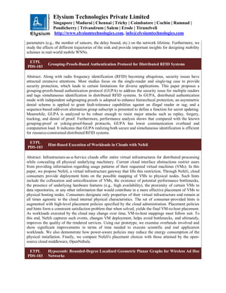 Elysium Technologies Private Limited
Singapore | Madurai | Chennai | Trichy | Coimbatore | Cochin | Ramnad |
Pondicherry | Trivandrum | Salem | Erode | Tirunelveli
http://www.elysiumtechnologies.com, info@elysiumtechnologies.com
parameters (e.g., the number of sensors, the delay bound, etc.) on the network lifetime. Furthermore, we
study the effects of different trajectories of the sink and provide important insights for designing mobility
schemes in real-world mobile WNNs.
ETPL
PDS-103
Grouping-Proofs-Based Authentication Protocol for Distributed RFID Systems
Abstract: Along with radio frequency identification (RFID) becoming ubiquitous, security issues have
attracted extensive attentions. Most studies focus on the single-reader and single-tag case to provide
security protection, which leads to certain limitations for diverse applications. This paper proposes a
grouping-proofs-based authentication protocol (GUPA) to address the security issue for multiple readers
and tags simultaneous identification in distributed RFID systems. In GUPA, distributed authentication
mode with independent subgrouping proofs is adopted to enhance hierarchical protection; an asymmetric
denial scheme is applied to grant fault-tolerance capabilities against an illegal reader or tag; and a
sequence-based odd-even alternation group subscript is presented to define a function for secret updating.
Meanwhile, GUPA is analyzed to be robust enough to resist major attacks such as replay, forgery,
tracking, and denial of proof. Furthermore, performance analysis shows that compared with the known
grouping-proof or yoking-proof-based protocols, GUPA has lower communication overhead and
computation load. It indicates that GUPA realizing both secure and simultaneous identification is efficient
for resource-constrained distributed RFID systems.
ETPL
PDS-103
Hint-Based Execution of Workloads in Clouds with Nefeli
Abstract: Infrastructure-as-a-Service clouds offer entire virtual infrastructures for distributed processing
while concealing all physical underlying machinery. Current cloud interface abstractions restrict users
from providing information regarding usage patterns of their requested virtual machines (VMs). In this
paper, we propose Nefeli, a virtual infrastructure gateway that lifts this restriction. Through Nefeli, cloud
consumers provide deployment hints on the possible mapping of VMs to physical nodes. Such hints
include the collocation and anticollocation of VMs, the existence of potential performance bottlenecks,
the presence of underlying hardware features (e.g., high availability), the proximity of certain VMs to
data repositories, or any other information that would contribute in a more effective placement of VMs to
physical hosting nodes. Consumers designate only properties of their virtual infrastructure and remain at
all times agnostic to the cloud internal physical characteristics. The set of consumer-provided hints is
augmented with high-level placement policies specified by the cloud administration. Placement policies
and hints form a constraint satisfaction problem that when solved, yields the final VM-to-host placement.
As workloads executed by the cloud may change over time, VM-to-host mappings must follow suit. To
this end, Nefeli captures such events, changes VM deployment, helps avoid bottlenecks, and ultimately,
improves the quality of the rendered services. Using our prototype, we examine overheads involved and
show significant improvements in terms of time needed to execute scientific and real application
workloads. We also demonstrate how power-aware policies may reduce the energy consumption of the
physical installation. Finally, we compare Nefeli's placement choices with those attained by the open-
source cloud middleware, OpenNebula.
ETPL
PDS-103
Hypocomb: Bounded-Degree Localized Geometric Planar Graphs for Wireless Ad Hoc
Networks
 