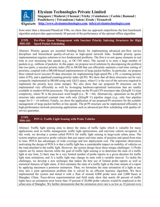 Elysium Technologies Private Limited
Singapore | Madurai | Chennai | Trichy | Coimbatore | Cochin | Ramnad |
Pondicherry | Trivandrum | Salem | Erode | Tirunelveli
http://www.elysiumtechnologies.com, info@elysiumtechnologies.com
from more than a thousand PlanetLab VMs, we show that our approach outperforms the best benchmark
algorithm and provides approximately 88 percent of the performance of the optimal offline algorithm.
ETPL
PDS-103
Per-Flow Queue Management with Succinct Priority Indexing Structures for High
Speed Packet Scheduling
Abstract: Priority queues are essential building blocks for implementing advanced per-flow service
disciplines and hierarchical quality-of-service at high-speed network links. Scalable priority queue
implementation requires solutions to two fundamental problems. The first is to sort queue elements in real
time at ever increasing line speeds (e.g., at OC-768 rates). The second is to store a huge number of
packets (e.g., millions of packets). In this paper, we propose novel solutions by decomposing the problem
into two parts, a succinct priority index (PI) in SRAM that can efficiently maintain a real-time sorting of
priorities, coupled with a DRAM-based implementation of large packet buffers. In particular, we propose
three related novel succinct PI data structures for implementing high-speed PIs: a PI, a counting priority
index (CPI), and a pipelined counting priority index (pCPI). We show that all three structures can be very
compactly implemented in SRAM using only ⊖(U) space, where U is the size of the universe required to
implement the priority keys (time stamps). We also show that our proposed PI structures can be
implemented very efficiently as well by leveraging hardware-optimized instructions that are readily
available in modern 64-bit processors. The operations on the PI and CPI structures take ⊖(logW U) time
complexity, where W is the processor word length (i.e., W = 64). Alternatively, operations on the pCPI
structure take amortized constant time with only ⊖(logW U) pipeline stages (e.g., only four pipeline
stages for U = 16 million). Finally, we show the application of our proposed PI structures for the scalable
management of large packet buffers at line speeds. The pCPI structure can be implemented efficiently in
high-performance network processing applications such as advanced per-flow scheduling with quality-of-
service guarantee.
ETPL
PDS-103
POVA: Traffic Light Sensing with Probe Vehicles
Abstract: Traffic light sensing aims to detect the status of traffic lights which is valuable for many
applications such as traffic management, traffic light optimization, and real-time vehicle navigation. In
this work, we develop a system called POVA for traffic light sensing in large-scale urban areas. The
system employs pervasive probe vehicles that just report real-time states of position and speed from time
to time. POVA has advantages of wide coverage and low deployment cost. The important observation
motivating the design of POVA is that a traffic light has a considerable impact on mobility of vehicles on
the road attached to the traffic light. However, the system design faces three unique challenges: 1) Probe
reports are by nature discrete while the goal of traffic light sensing is to determine the state of a traffic
light at any time; 2) there may be a very limited number of probe reports in a given duration for traffic
light state estimation; and 3) a traffic light may change its state with a variable interval. To tackle the
challenges, we develop a new technique that makes the best use of limited probe reports as well as
statistical features of light states. It first estimates the state of a traffic light at the time instant of a report
by applying maximum a posterior estimation. Then, we formulate the state estimation of a light at any
time into a joint optimization problem that is solved by an efficient heuristic algorithm. We have
implemented the system and tested it with a fleet of around 4,000 probe taxis and 2,000 buses in
Shanghai, China. Trace-driven experimentation and field study show that nearly 60 percent of traffic
lights have an estimation error lower than 19 percent if 20,000 probe vehicles would be employed in the
urban area of Shanghai. We further demonstrate that the estimation error rate is as low as 18 percent even
 