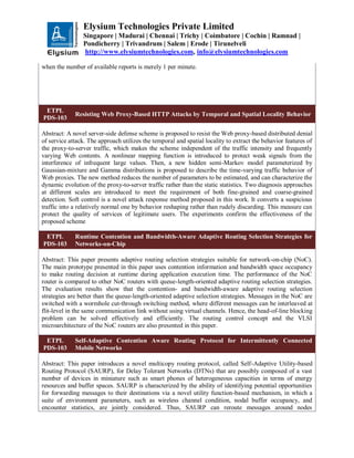 Elysium Technologies Private Limited
Singapore | Madurai | Chennai | Trichy | Coimbatore | Cochin | Ramnad |
Pondicherry | Trivandrum | Salem | Erode | Tirunelveli
http://www.elysiumtechnologies.com, info@elysiumtechnologies.com
when the number of available reports is merely 1 per minute.
ETPL
PDS-103
Resisting Web Proxy-Based HTTP Attacks by Temporal and Spatial Locality Behavior
Abstract: A novel server-side defense scheme is proposed to resist the Web proxy-based distributed denial
of service attack. The approach utilizes the temporal and spatial locality to extract the behavior features of
the proxy-to-server traffic, which makes the scheme independent of the traffic intensity and frequently
varying Web contents. A nonlinear mapping function is introduced to protect weak signals from the
interference of infrequent large values. Then, a new hidden semi-Markov model parameterized by
Gaussian-mixture and Gamma distributions is proposed to describe the time-varying traffic behavior of
Web proxies. The new method reduces the number of parameters to be estimated, and can characterize the
dynamic evolution of the proxy-to-server traffic rather than the static statistics. Two diagnosis approaches
at different scales are introduced to meet the requirement of both fine-grained and coarse-grained
detection. Soft control is a novel attack response method proposed in this work. It converts a suspicious
traffic into a relatively normal one by behavior reshaping rather than rudely discarding. This measure can
protect the quality of services of legitimate users. The experiments confirm the effectiveness of the
proposed scheme
ETPL
PDS-103
Runtime Contention and Bandwidth-Aware Adaptive Routing Selection Strategies for
Networks-on-Chip
Abstract: This paper presents adaptive routing selection strategies suitable for network-on-chip (NoC).
The main prototype presented in this paper uses contention information and bandwidth space occupancy
to make routing decision at runtime during application execution time. The performance of the NoC
router is compared to other NoC routers with queue-length-oriented adaptive routing selection strategies.
The evaluation results show that the contention- and bandwidth-aware adaptive routing selection
strategies are better than the queue-length-oriented adaptive selection strategies. Messages in the NoC are
switched with a wormhole cut-through switching method, where different messages can be interleaved at
flit-level in the same communication link without using virtual channels. Hence, the head-of-line blocking
problem can be solved effectively and efficiently. The routing control concept and the VLSI
microarchitecture of the NoC routers are also presented in this paper.
ETPL
PDS-103
Self-Adaptive Contention Aware Routing Protocol for Intermittently Connected
Mobile Networks
Abstract: This paper introduces a novel multicopy routing protocol, called Self-Adaptive Utility-based
Routing Protocol (SAURP), for Delay Tolerant Networks (DTNs) that are possibly composed of a vast
number of devices in miniature such as smart phones of heterogeneous capacities in terms of energy
resources and buffer spaces. SAURP is characterized by the ability of identifying potential opportunities
for forwarding messages to their destinations via a novel utility function-based mechanism, in which a
suite of environment parameters, such as wireless channel condition, nodal buffer occupancy, and
encounter statistics, are jointly considered. Thus, SAURP can reroute messages around nodes
 