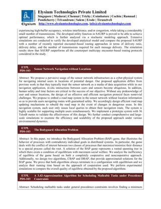 Elysium Technologies Private Limited
Singapore | Madurai | Chennai | Trichy | Coimbatore | Cochin | Ramnad |
Pondicherry | Trivandrum | Salem | Erode | Tirunelveli
http://www.elysiumtechnologies.com, info@elysiumtechnologies.com
experiencing high-buffer occupancy, wireless interference, and/or congestion, while taking a considerably
small number of transmissions. The developed utility function in SAURP is proved to be able to achieve
optimal performance, which is further analyzed via a stochastic modeling approach. Extensive
simulations are conducted to verify the developed analytical model and compare the proposed SAURP
with a number of recently reported encounter-based routing approaches in terms of delivery ratio,
delivery delay, and the number of transmissions required for each message delivery. The simulation
results show that SAURP outperforms all the counterpart multicopy encounter-based routing protocols
considered in the study.
ETPL
PDS-103
Sensor Network Navigation without Locations
Abstract: We propose a pervasive usage of the sensor network infrastructure as a cyber-physical system
for navigating internal users in locations of potential danger. Our proposed application differs from
previous work in that they typically treat the sensor network as a media of data acquisition while in our
navigation application, in-situ interactions between users and sensors become ubiquitous. In addition,
human safety and time factors are critical to the success of our objective. Without any preknowledge of
user and sensor locations, the design of an effective and efficient navigation protocol faces nontrivial
challenges. We propose to embed a road map system in the sensor network without location information
so as to provide users navigating routes with guaranteed safety. We accordingly design efficient road map
updating mechanisms to rebuild the road map in the event of changes in dangerous areas. In this
navigation system, each user only issues local queries to obtain their navigation route. The system is
highly scalable for supporting multiple users simultaneously. We implement a prototype system with 36
TelosB motes to validate the effectiveness of this design. We further conduct comprehensive and large-
scale simulations to examine the efficiency and scalability of the proposed approach under various
environmental dynamics.
ETPL
PDS-103
The Bodyguard Allocation Problem
Abstract: In this paper, we introduce the Bodyguard Allocation Problem (BAP) game, that illustrates the
behavior of processes with contradictory individual goals in distributed systems. In particular, the game
deals with the conflict of interest between two classes of processes that maximize/minimize their distance
to a special process called the root. A solution of the BAP game represents a rooted spanning tree in
which there exists a condition of equilibrium with maximum social welfare. We analyze the inefficiency
of equilibria of the game based on both a completely cooperative and noncooperative approach.
Additionally, we design two algorithms, CBAP and DBAP, that provide approximated solutions for the
BAP game. We prove that both algorithms always terminate in a configuration with equilibrium and we
analyze their running time based on the approach of cooperation used. We perform experimental
simulations to compare the overall quality of equilibria obtained by the proposed algorithms.
ETPL
PDS-103
A 3.42-Approximation Algorithm for Scheduling Malleable Tasks under Precedence
Constraints
Abstract: Scheduling malleable tasks under general precedence constraints involves finding a minimum
 