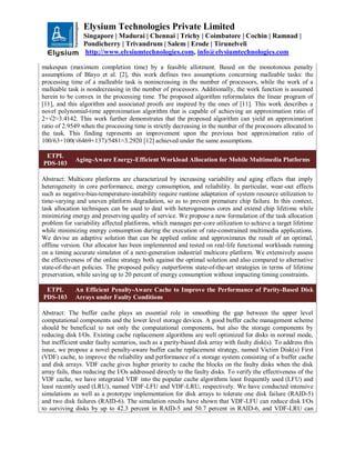 Elysium Technologies Private Limited
Singapore | Madurai | Chennai | Trichy | Coimbatore | Cochin | Ramnad |
Pondicherry | Trivandrum | Salem | Erode | Tirunelveli
http://www.elysiumtechnologies.com, info@elysiumtechnologies.com
makespan (maximum completion time) by a feasible allotment. Based on the monotonous penalty
assumptions of Blayo et al. [2], this work defines two assumptions concerning malleable tasks: the
processing time of a malleable task is nonincreasing in the number of processors, while the work of a
malleable task is nondecreasing in the number of processors. Additionally, the work function is assumed
herein to be convex in the processing time. The proposed algorithm reformulates the linear program of
[11], and this algorithm and associated proofs are inspired by the ones of [11]. This work describes a
novel polynomial-time approximation algorithm that is capable of achieving an approximation ratio of
2+√2≈3.4142. This work further demonstrates that the proposed algorithm can yield an approximation
ratio of 2.9549 when the processing time is strictly decreasing in the number of the processors allocated to
the task. This finding represents an improvement upon the previous best approximation ratio of
100/63+100(√6469+137)/5481≈3.2920 [12] achieved under the same assumptions.
ETPL
PDS-103
Aging-Aware Energy-Efficient Workload Allocation for Mobile Multimedia Platforms
Abstract: Multicore platforms are characterized by increasing variability and aging effects that imply
heterogeneity in core performance, energy consumption, and reliability. In particular, wear-out effects
such as negative-bias-temperature-instability require runtime adaptation of system resource utilization to
time-varying and uneven platform degradation, so as to prevent premature chip failure. In this context,
task allocation techniques can be used to deal with heterogeneous cores and extend chip lifetime while
minimizing energy and preserving quality of service. We propose a new formulation of the task allocation
problem for variability affected platforms, which manages per-core utilization to achieve a target lifetime
while minimizing energy consumption during the execution of rate-constrained multimedia applications.
We devise an adaptive solution that can be applied online and approximates the result of an optimal,
offline version. Our allocator has been implemented and tested on real-life functional workloads running
on a timing accurate simulator of a next-generation industrial multicore platform. We extensively assess
the effectiveness of the online strategy both against the optimal solution and also compared to alternative
state-of-the-art policies. The proposed policy outperforms state-of-the-art strategies in terms of lifetime
preservation, while saving up to 20 percent of energy consumption without impacting timing constraints.
ETPL
PDS-103
An Efficient Penalty-Aware Cache to Improve the Performance of Parity-Based Disk
Arrays under Faulty Conditions
Abstract: The buffer cache plays an essential role in smoothing the gap between the upper level
computational components and the lower level storage devices. A good buffer cache management scheme
should be beneficial to not only the computational components, but also the storage components by
reducing disk I/Os. Existing cache replacement algorithms are well optimized for disks in normal mode,
but inefficient under faulty scenarios, such as a parity-based disk array with faulty disk(s). To address this
issue, we propose a novel penalty-aware buffer cache replacement strategy, named Victim Disk(s) First
(VDF) cache, to improve the reliability and performance of a storage system consisting of a buffer cache
and disk arrays. VDF cache gives higher priority to cache the blocks on the faulty disks when the disk
array fails, thus reducing the I/Os addressed directly to the faulty disks. To verify the effectiveness of the
VDF cache, we have integrated VDF into the popular cache algorithms least frequently used (LFU) and
least recently used (LRU), named VDF-LFU and VDF-LRU, respectively. We have conducted intensive
simulations as well as a prototype implementation for disk arrays to tolerate one disk failure (RAID-5)
and two disk failures (RAID-6). The simulation results have shown that VDF-LFU can reduce disk I/Os
to surviving disks by up to 42.3 percent in RAID-5 and 50.7 percent in RAID-6, and VDF-LRU can
 