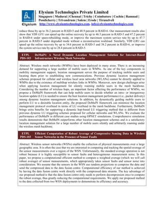Elysium Technologies Private Limited
Singapore | Madurai | Chennai | Trichy | Coimbatore | Cochin | Ramnad |
Pondicherry | Trivandrum | Salem | Erode | Tirunelveli
http://www.elysiumtechnologies.com, info@elysiumtechnologies.com
reduce those by up to 36.2 percent in RAID-5 and 48.9 percent in RAID-6. Our measurement results also
show that VDF-LFU can speed up the online recovery by up to 46.3 percent in RAID-5 and 47.2 percent
in RAID-6 under spare-rebuilding mode, or improve the maximum system service rate by up to 47.7
percent in RAID-5 under degraded mode without a reconstruction workload. Similarly, VDF-LRU can
speed up the online recovery by up to 34.6 percent in RAID-5 and 38.2 percent in RAID-6, or improve
the system service rate by up to 28.4 percent in RAID-5.
ETPL
PDS-103
DoMaIN: A Novel Dynamic Location Management Solution for Internet-Based
Infrastructure Wireless Mesh Networks
Abstract: Wireless mesh networks (WMNs) have been deployed in many areas. There is an increasing
demand for supporting a large number of mobile users in WMNs. As one of the key components in
mobility management support, location management serves the purpose of tracking mobile users and
locating them prior to establishing new communications. Previous dynamic location management
schemes proposed for cellular and wireless local area networks (WLANs) cannot be directly applied to
WMNs due to the existence of multihop wireless links in WMNs. Moreover, new design challenges arise
when applying location management for silently roaming mobile users in the mesh backbone.
Considering the number of wireless hops, an important factor affecting the performance of WMNs, we
propose a DoMaIN framework that can help mobile users to decide whether an intra- or intergateway
location update (LU) is needed to ensure the best location management performance (i.e., packet delivery)
among dynamic location management solutions. In addition, by dynamically guiding mobile users to
perform LU to a desirable location entity, the proposed DoMaIN framework can minimize the location
management protocol overhead in terms of LU overhead in the mesh backbone. Furthermore, DoMaIN
brings extra benefits for supporting a dynamic hop-based LU triggering method that is different from
previous dynamic LU triggering schemes proposed for cellular networks and WLANs. We evaluate the
performance of DoMaIN in different case studies using OPNET simulations. Comprehensive simulation
results demonstrate that DoMaIN outperforms other location management schemes and is a satisfactory
location management solution for a large number of mobile users silently and arbitrarily roaming under
the wireless mesh backbone.
ETPL
PDS-103
Efficient Computation of Robust Average of Compressive Sensing Data in Wireless
Sensor Networks in the Presence of Sensor Faults
Abstract: Wireless sensor networks (WSNs) enable the collection of physical measurements over a large
geographic area. It is often the case that we are interested in computing and tracking the spatial-average of
the sensor measurements over a region of the WSN. Unfortunately, the standard average operation is not
robust because it is highly susceptible to sensor faults and heterogeneous measurement noise. In this
paper, we propose a computational efficient method to compute a weighted average (which we will call
robust average) of sensor measurements, which appropriately takes sensor faults and sensor noise into
consideration. We assume that the sensors in the WSN use random projections to compress the data and
send the compressed data to the data fusion centre. Computational efficiency of our method is achieved
by having the data fusion centre work directly with the compressed data streams. The key advantage of
our proposed method is that the data fusion centre only needs to perform decompression once to compute
the robust average, thus greatly reducing the computational requirements. We apply our proposed method
to the data collected from two WSN deployments to demonstrate its efficiency and accuracy.
 