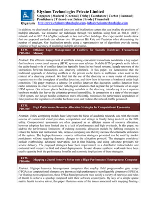 Elysium Technologies Private Limited
Singapore | Madurai | Chennai | Trichy | Coimbatore | Cochin | Ramnad |
Pondicherry | Trivandrum | Salem | Erode | Tirunelveli
http://www.elysiumtechnologies.com, info@elysiumtechnologies.com
In addition, we developed an integrated detection and localization system that can localize the positions of
multiple attackers. We evaluated our techniques through two testbeds using both an 802.11 (WiFi)
network and an 802.15.4 (ZigBee) network in two real office buildings. Our experimental results show
that our proposed methods can achieve over 90 percent Hit Rate and Precision when determining the
number of attackers. Our localization results using a representative set of algorithms provide strong
evidence of high accuracy of localizing multiple adversaries.
ETPL
PDS-004
Efficient Eager Management of Conflicts for Scalable Hardware Transactional
Memory
Abstract: The efficient management of conflicts among concurrent transactions constitutes a key aspect
that hardware transactional memory (HTM) systems must achieve. Scalable HTM proposals so far inherit
the cache-based style of conflict detection typically found in bus-based systems, largely unaware of the
interactions between transactions and directory coherence. In this paper, we demonstrate that the
traditional approach of detecting conflicts at the private cache levels is inefficient when used in the
context of a directory protocol. We find that the use of the directory as a mere router of coherence
requests restricts the throughput of conflict detection, and show how it becomes a bottleneck under high
contention. This paper proposes a scheme for conflict detection that decouples conflict detection from
cache coherence in order to overcome pathological situations that degrade the performance of an eager
HTM system. Our scheme places bookkeeping metadata at the directory, introducing it as a separate
hardware module that leaves the coherence protocol unmodified. In comparison to a state-of-the-art eager
HTM system, our design handles contention more efficiently, minimizes the performance degradation of
false positives for signatures of similar hardware cost, and reduces the network traffic generated.
ETPL
PDS-005
High Performance Resource Allocation Strategies for Computational Economies
Abstract: Utility computing models have long been the focus of academic research, and with the recent
success of commercial cloud providers, computation and storage is finally being realized as the fifth
utility. Computational economies are often proposed as an efficient means of resource allocation,
however adoption has been limited due to a lack of performance and high overheads. In this paper, we
address the performance limitations of existing economic allocation models by defining strategies to
reduce the failure and reallocation rate, increase occupancy and thereby increase the obtainable utilization
of the system. The high-performance resource utilization strategies presented can be used by market
participants without requiring dramatic changes to the allocation protocol. The strategies considered
include overbooking, advanced reservation, just-in-time bidding, and using substitute providers for
service delivery. The proposed strategies have been implemented in a distributed metascheduler and
evaluated with respect to Grid and cloud deployments. Several diverse synthetic workloads have been
used to quantity both the performance benefits and economic implications of these strategies.
ETPL
PDS-006
Mapping a Jacobi Iterative Solver onto a High-Performance Heterogeneous Computer
Abstract: High-performance heterogeneous computers that employ field programmable gate arrays
(FPGAs) as computational elements are known as high-performance reconfigurable computers (HPRCs).
For floating-point applications, these FPGA-based processors must satisfy a variety of heuristics and rules
of thumb to achieve a speedup compared with their software counterparts. By way of a simple sparse
matrix Jacobi iterative solver, this paper illustrates some of the issues associated with mapping floating-
 