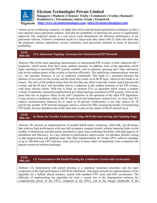 Elysium Technologies Private Limited
Singapore | Madurai | Chennai | Trichy | Coimbatore | Cochin | Ramnad |
Pondicherry | Trivandrum | Salem | Erode | Tirunelveli
http://www.elysiumtechnologies.com, info@elysiumtechnologies.com
various server overheating scenarios, we apply data fusion and advanced optimization techniques to find a
near-optimal sensor placement solution, such that the probability of detecting hot servers is significantly
improved. Our empirical results in a real server room demonstrate the detection performance of our
placement solution. Extensive simulation results in a large-scale data center with 32 racks also show that
the proposed solution outperforms several commonly used placement solutions in terms of detection
probability.
ETPL
PDS-103
ITA: Innocuous Topology Awareness for Unstructured P2P Networks
Abstract: One of the most appealing characteristics of unstructured P2P overlays is their enhanced self-*
properties, which results from their loose, random structure. In addition, most of the algorithms which
make searching in unstructured P2P systems scalable, such as dynamic querying and 1-hop replication,
rely on the random nature of the overlay to function efficiently. The underlying communications network
(i.e., the Internet), however, is not as randomly constructed. This leads to a mismatch between the
distance of two peers on the overlay and the hosts they reside on at the IP layer, which in turn leads to its
misuse. The crux of the problem arises from the fact that any effort to provide a better match between the
overlay and the IP layer will inevitably lead to a reduction in the random structure of the P2P overlay,
with many adverse results. With this in mind, we propose ITA, an algorithm which creates a random
overlay of randomly connected neighborhoods providing topology awareness to P2P systems, while at the
same time has no negative effect on the self-* properties or the operation of the other P2P algorithms.
Using extensive simulations, both at the IP router level and autonomous system level, we show that ITA
reduces communication latencies by as much as 50 percent. Furthermore, it not only reduces by 20
percent the number of IP network messages which is critical for ISPs carrying the burden of transporting
P2P traffic, but also distributes the traffic load more evenly on the routers of the IP network layer.
ETPL
PDS-103
K-Means for Parallel Architectures Using All-Prefix-Sum Sorting and Updating Steps
Abstract: We present an implementation of parallel $(K)$-means clustering, called $(K_{ps})$-means,
that achieves high performance with near-full occupancy compute kernels without imposing limits on the
number of dimensions and data points permitted as input, thus combining flexibility with high degrees of
parallelism and efficiency. As a key element to performance improvement, we introduce parallel sorting
as data preprocessing and updating steps. Our final implementation for Nvidia GPUs achieves speedups
of up to 200-fold over CPU reference code and of up to three orders of magnitude when compared with
popular numerical software packages.
ETPL
PDS-103
LU Factorization with Partial Pivoting for a Multicore System with Accelerators
Abstract: LU factorization with partial pivoting is a canonical numerical procedure and the main
component of the high performance LINPACK benchmark. This paper presents an implementation of the
algorithm for a hybrid, shared memory, system with standard CPU cores and GPU accelerators. The
difficulty of implementing the algorithm for such a system lies in the disproportion between the
computational power of the CPUs, compared to the GPUs, and in the meager bandwidth of the
 