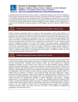 Elysium Technologies Private Limited
Singapore | Madurai | Chennai | Trichy | Coimbatore | Cochin | Ramnad |
Pondicherry | Trivandrum | Salem | Erode | Tirunelveli
http://www.elysiumtechnologies.com, info@elysiumtechnologies.com
communication link between their memory systems. An additional challenge comes from the complexity
of the memory-bound and synchronization-rich nature of the panel factorization component of the block
LU algorithm, imposed by the use of partial pivoting. The challenges are tackled with the use of a data
layout geared toward complex memory hierarchies, autotuning of GPU kernels, fine-grain parallelization
of memory-bound CPU operations and dynamic scheduling of tasks to different devices. Performance in
excess of one TeraFLOPS is achieved using four AMD Magny Cours CPUs and four NVIDIA Fermi
GPUs.
ETPL
PDS-103
LvtPPP: Live-Time Protected Pseudopartitioning of Multicore Shared Caches
Abstract: Partition enforcement policy is essential in the cache partition, and its main function is to
protect the lines and retain the cache quota of each core. This paper focuses online protection based on its
generation time rather than the CPU core ID that it belongs to or the position of the replacement stack,
where it is located. The basic idea is that when a line is live, it must be protected and retained in the
cache; when the line is "dead," it needs to be evicted as early as possible. Therefore, the
live-time protected counter (LvtP, four bits) is augmented to trace the lines' live time. Moreover, dead
blocks are predicted according to the access event sequence. This paper presents a pseudopartition
approach--LvtPPP and proposes a two-cascade victim selection mechanism to alleviate dead blocks based
on the LRU replacement policy and the LvtP counter. LvtPPP also supports flexible handling of
allocation deviation by introducing a parameter $(lambda)$ to adjust the generation time of the line.
There is significant improvement of the performance and fairness in LvtPPP over PIPP and UCP
according to the evaluation results based on Simics.
ETPL
PDS-103
Modeling Propagation Dynamics of Social Network Worms
Abstract: Social network worms, such as email worms and facebook worms, pose a critical security threat
to the Internet. Modeling their propagation dynamics is essential to predict their potential damages and
develop countermeasures. Although several analytical models have been proposed for modeling
propagation dynamics of social network worms, there are two critical problems unsolved: temporal
dynamics and spatial dependence. First, previous models have not taken into account the different time
periods of Internet users checking emails or social messages, namely, temporal dynamics. Second, the
problem of spatial dependence results from the improper assumption that the states of neighboring nodes
are independent. These two problems seriously affect the accuracy of the previous analytical models. To
address these two problems, we propose a novel analytical model. This model implements a spatial-
temporal synchronization process, which is able to capture the temporal dynamics. Additionally, we find
the essence of spatial dependence is the spreading cycles. By eliminating the effect of these cycles, our
model overcomes the computational challenge of spatial dependence and provides a stronger
approximation to the propagation dynamics. To evaluate our susceptible-infectious-immunized (SII)
model, we conduct both theoretical analysis and extensive simulations. Compared with previous epidemic
models and the spatial-temporal model, the experimental results show our SII model achieves a greater
accuracy. We also compare our model with the susceptible-infectious-susceptible and susceptible-
infectious-recovered models. The results show that our model is more suitable for modeling the
propagation of social network worms.
 