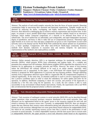 Elysium Technologies Private Limited
Singapore | Madurai | Chennai | Trichy | Coimbatore | Cochin | Ramnad |
Pondicherry | Trivandrum | Salem | Erode | Tirunelveli
http://www.elysiumtechnologies.com, info@elysiumtechnologies.com
ETPL
PDS-103
Online Balancing Two Independent Criteria upon Placements and Deletions
Abstract: The analysis of real-world complex networks has been the focus of recent research. Detecting
communities helps in uncovering their structural and functional organization. Valuable insight can be
obtained by analyzing the dense, overlapping, and highly interwoven $(k)$-clique communities.
However, their detection is challenging due to extensive memory requirements and execution time. In this
paper, we present a novel, parallel $(k)$-clique community detection method, based on an innovative
technique which enables connected components of a network to be obtained from those of its
subnetworks. The novel method has an unbounded, user-configurable, and input-independent maximum
degree of parallelism, and hence is able to make full use of computational resources. Theoretical tight
upper bounds on its worst case time and space complexities are given as well. Experiments on real-world
networks such as the Internet and the World Wide Web confirmed the almost optimal use of parallelism
(i.e., a linear speedup). Comparisons with other state-of-the-art $(k)$-clique community detection
methods show dramatic reductions in execution time and memory footprint. An open-source
implementation of the method is also made publicly available.
ETPL
PDS-103
Scalable Hypergrid k-NN-Based Online Anomaly Detection in Wireless Sensor
Networks
Abstract: Online anomaly detection (AD) is an important technique for monitoring wireless sensor
networks (WSNs), which protects WSNs from cyberattacks and random faults. As a scalable and
parameter-free unsupervised AD technique, $(k)$-nearest neighbor (kNN) algorithm has attracted a lot of
attention for its applications in computer networks and WSNs. However, the nature of lazy-learning
makes the kNN-based AD schemes difficult to be used in an online manner, especially when
communication cost is constrained. In this paper, a new kNN-based AD scheme based on hypergrid
intuition is proposed for WSN applications to overcome the lazy-learning problem. Through redefining
anomaly from a hypersphere detection region (DR) to a hypercube DR, the computational complexity is
reduced significantly. At the same time, an attached coefficient is used to convert a hypergrid structure
into a positive coordinate space in order to retain the redundancy for online update and tailor for bit
operation. In addition, distributed computing is taken into account, and position of the hypercube is
encoded by a few bits only using the bit operation. As a result, the new scheme is able to work
successfully in any environment without human interventions. Finally, the experiments with a real WSN
data set demonstrate that the proposed scheme is effective and robust.
ETPL
PDS-103
Task Allocation for Undependable Multiagent Systems in Social Networks
Abstract: Task execution of multiagent systems in social networks (MAS-SN) can be described through
agents' operations when accessing necessary resources distributed in the social networks; thus, task
allocation can be implemented based on the agents' access to the resources required for each task and
aimed to minimize this resource access time. Currently, in undependable MAS-SN, there are deceptive
agents that may fabricate their resource status information during task allocation but not really contribute
resources to task execution; although there are some game theory-based solutions for undependable MAS,
but which do not consider minimizing resource access time that is crucial to the performance of task
execution in social networks. To achieve dependable resources with the least access time to execute tasks
in undependable MAS-SN, this paper presents a novel task allocation model based on the negotiation
 