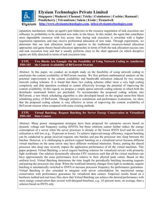 Elysium Technologies Private Limited
Singapore | Madurai | Chennai | Trichy | Coimbatore | Cochin | Ramnad |
Pondicherry | Trivandrum | Salem | Erode | Tirunelveli
http://www.elysiumtechnologies.com, info@elysiumtechnologies.com
reputation mechanism, where an agent's past behaviors in the resource negotiation of task execution can
influence its probability to be allocated new tasks in the future. In this model, the agent that contributes
more dependable resources with less access time during task execution is rewarded with a higher
negotiation reputation, and may receive preferential allocation of new tasks. Through experiments, we
determine that our task allocation model is superior to the traditional resources-based allocation
approaches and game theory-based allocation approaches in terms of both the task allocation success rate
and task execution time and that it usually performs close to the ideal approach (in which deceptive
agents are fully detected) in terms of task execution time.
ETPL
PDS-103
Two Blocks Are Enough: On the Feasibility of Using Network Coding to Ameliorate
the Content Availability of BitTorrent Swarms
Abstract: In this paper, we conduct an in-depth study on the feasibility of using network coding to
ameliorate the content availability of BitTorrent swarms. We first perform mathematical analysis on the
potential improvement in the content availability and bandwidth utilization induced by two existing
network coding schemes. It is found that these two coding schemes either incur a very high coding
complexity and disk operation overhead or cannot effectively leverage the potential of improving the
content availability. In this regard, we propose a simple sparse network coding scheme in which both the
drawbacks mentioned before are precluded. To accommodate the proposed coding scheme into
BitTorrent, a new block scheduling algorithm is also developed based on the original rarest-first block
scheduling policy of BitTorrent. Through extensive simulations and performance evaluations, we show
that the proposed coding scheme is very effective in terms of improving the content availability of
BitTorrent swarms when compared with some existing methods.
ETPL
PDS-103
Virtual Batching: Request Batching for Server Energy Conservation in Virtualized
Data Centers
Abstract: Many power management strategies have been proposed for enterprise servers based on
dynamic voltage and frequency scaling (DVFS), but those solutions cannot further reduce the energy
consumption of a server when the server processor is already at the lowest DVFS level and the server
utilization is still low (e.g., 10 percent or lower). To achieve improved energy efficiency, request batching
can be conducted to group received requests into batches and put the processor into sleep between the
batches. However, it is challenging to perform request batching on a virtualized server because different
virtual machines on the same server may have different workload intensities. Hence, putting the shared
processor into sleep may severely impact the application performance of all the virtual machines. This
paper proposes Virtual Batching, a novel request batching solution for virtualized servers with primarily
light workloads. Our solution dynamically allocates CPU resources such that all the virtual machines can
have approximately the same performance level relative to their allowed peak values. Based on this
uniform level, Virtual Batching determines the time length for periodically batching incoming requests
and putting the processor into sleep. When the workload intensity changes from light to moderate, request
batching is automatically switched to DVFS to increase processor frequency for performance guarantees.
Virtual Batching is also extended to integrate with server consolidation for maximized energy
conservation with performance guarantees for virtualized data centers. Empirical results based on a
hardware testbed and real trace files show that Virtual Batching can achieve the desired performance with
more energy conservation than several well-designed baselines, e.g., 63 percent more, on average, than a
solution based on DVFS only
 