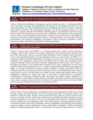 Elysium Technologies Private Limited
Singapore | Madurai | Chennai | Trichy | Coimbatore | Cochin | Ramnad |
Pondicherry | Trivandrum | Salem | Erode | Tirunelveli
http://www.elysiumtechnologies.com, info@elysiumtechnologies.com
ETPL
PDS-009
Online Real-Time Task Scheduling in Heterogeneous Multicore System-on-a-Chip
Abstract: Online task scheduling in heterogeneous multicore system-on-a-chip is a challenging problem
due to precedence constraints and nonpreemptive task execution in the synergistic processor core. This
study first proposes an online heterogeneous dual-core scheduling framework for dynamic workloads
with real-time constraints. The general purpose processor core and the synergistic processor core are
dedicated to separate schedulers with different scheduling policies, and precedence constraints among
tasks are dealt with through interaction between the two schedulers. This framework is also configurable
for low priority inversion and high system utilization. We then extend this framework to heterogeneous
multicore systems with well-known dispatcher schemas. This paper presents a real case study to show the
practicability of the proposed methodology, and presents a series of extensive simulations to obtain
comparison studies using different workloads and scheduling algorithms.
ETPL
PDS-010
Scalable and Secure Sharing of Personal Health Records in Cloud Computing Using
Attribute-Based Encryption,
Abstract: Personal health record (PHR) is an emerging patient-centric model of health information
exchange, which is often outsourced to be stored at a third party, such as cloud providers. However, there
have been wide privacy concerns as personal health information could be exposed to those third party
servers and to unauthorized parties. To assure the patients' control over access to their own PHRs, it is a
promising method to encrypt the PHRs before outsourcing. Yet, issues such as risks of privacy exposure,
scalability in key management, flexible access, and efficient user revocation, have remained the most
important challenges toward achieving fine-grained, cryptographically enforced data access control. In
this paper, we propose a novel patient-centric framework and a suite of mechanisms for data access
control to PHRs stored in semitrusted servers. To achieve fine-grained and scalable data access control for
PHRs, we leverage attribute-based encryption (ABE) techniques to encrypt each patient's PHR file.
Different from previous works in secure data outsourcing, we focus on the multiple data owner scenario,
and divide the users in the PHR system into multiple security domains that greatly reduces the key
management complexity for owners and users. A high degree of patient privacy is guaranteed
simultaneously by exploiting multiauthority ABE. Our scheme also enables dynamic modification of
access policies or file attributes, supports efficient on-demand user/attribute revocation and break-glass
access under emergency scenarios. Extensive analytical and experimental results are presented which
show the security, scalability, and efficiency of our proposed scheme.
ETPL
PDS-011
Strategies for Energy-Efficient Resource Management of Hybrid Programming Models
Abstract: Many scientific applications are programmed using hybrid programming models that use both
message passing and shared memory, due to the increasing prevalence of large-scale systems with
multicore, multisocket nodes. Previous work has shown that energy efficiency can be improved using
software-controlled execution schemes that consider both the programming model and the power-aware
execution capabilities of the system. However, such approaches have focused on identifying optimal
resource utilization for one programming model, either shared memory or message passing, in isolation.
The potential solution space, thus the challenge, increases substantially when optimizing hybrid models
since the possible resource configurations increase exponentially. Nonetheless, with the accelerating
adoption of hybrid programming models, we increasingly need improved energy efficiency in hybrid
 