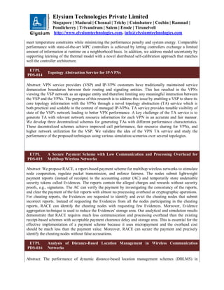 Elysium Technologies Private Limited
Singapore | Madurai | Chennai | Trichy | Coimbatore | Cochin | Ramnad |
Pondicherry | Trivandrum | Salem | Erode | Tirunelveli
http://www.elysiumtechnologies.com, info@elysiumtechnologies.com
meet temperature constraints while minimizing the performance penalty and system energy. Comparable
performance with state-of-the-art MPC controllers is achieved by letting controllers exchange a limited
amount of information at runtime on a neighborhood basis. In addition, we address model uncertainty by
supporting learning of the thermal model with a novel distributed self-calibration approach that matches
well the controller architecture.
ETPL
PDS-014
Topology Abstraction Service for IP-VPNs
Abstract: VPN service providers (VSP) and IP-VPN customers have traditionally maintained service
demarcation boundaries between their routing and signaling entities. This has resulted in the VPNs
viewing the VSP network as an opaque entity and therefore limiting any meaningful interaction between
the VSP and the VPNs. The purpose of this research is to address this issue by enabling a VSP to share its
core topology information with the VPNs through a novel topology abstraction (TA) service which is
both practical and scalable in the context of managed IP-VPNs. TA service provides tunable visibility of
state of the VSP's network leading to better VPN performance. A key challenge of the TA service is to
generate TA with relevant network resource information for each VPN in an accurate and fair manner.
We develop three decentralized schemes for generating TAs with different performance characteristics.
These decentralized schemes achieve improved call performance, fair resource sharing for VPNs, and
higher network utilization for the VSP. We validate the idea of the VPN TA service and study the
performance of the proposed techniques using various simulation scenarios over several topologies.
ETPL
PDS-015
A Secure Payment Scheme with Low Communication and Processing Overhead for
Multihop Wireless Networks
Abstract: We propose RACE, a report-based payment scheme for multihop wireless networks to stimulate
node cooperation, regulate packet transmission, and enforce fairness. The nodes submit lightweight
payment reports (instead of receipts) to the accounting center (AC) and temporarily store undeniable
security tokens called Evidences. The reports contain the alleged charges and rewards without security
proofs, e.g., signatures. The AC can verify the payment by investigating the consistency of the reports,
and clear the payment of the fair reports with almost no processing overhead or cryptographic operations.
For cheating reports, the Evidences are requested to identify and evict the cheating nodes that submit
incorrect reports. Instead of requesting the Evidences from all the nodes participating in the cheating
reports, RACE can identify the cheating nodes with requesting few Evidences. Moreover, Evidence
aggregation technique is used to reduce the Evidences' storage area. Our analytical and simulation results
demonstrate that RACE requires much less communication and processing overhead than the existing
receipt-based schemes with acceptable payment clearance delay and storage area. This is essential for the
effective implementation of a payment scheme because it uses micropayment and the overhead cost
should be much less than the payment value. Moreover, RACE can secure the payment and precisely
identify the cheating nodes without false accusations.
ETPL
PDS-016
Analysis of Distance-Based Location Management in Wireless Communication
Networks
Abstract: The performance of dynamic distance-based location management schemes (DBLMS) in
 