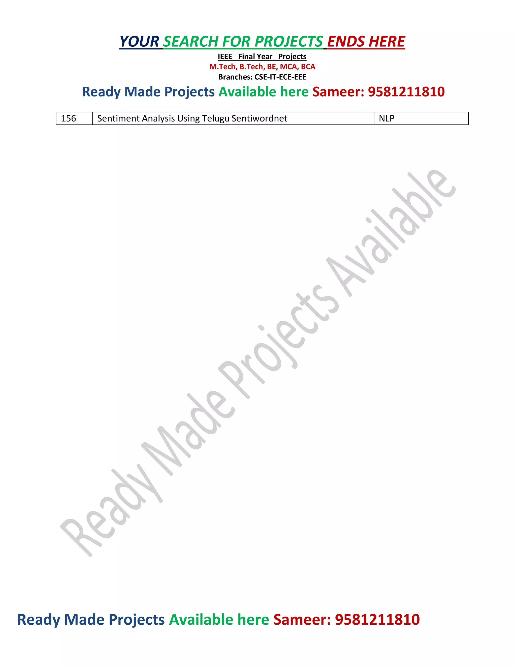 Ready Made Projects Available here Sameer: 9581211810
YOUR SEARCH FOR PROJECTS ENDS HERE
IEEE Final Year Projects
M.Tech, B.Tech, BE, MCA, BCA
Branches: CSE-IT-ECE-EEE
Ready Made Projects Available here Sameer: 9581211810
156 Sentiment Analysis Using Telugu Sentiwordnet NLP
 