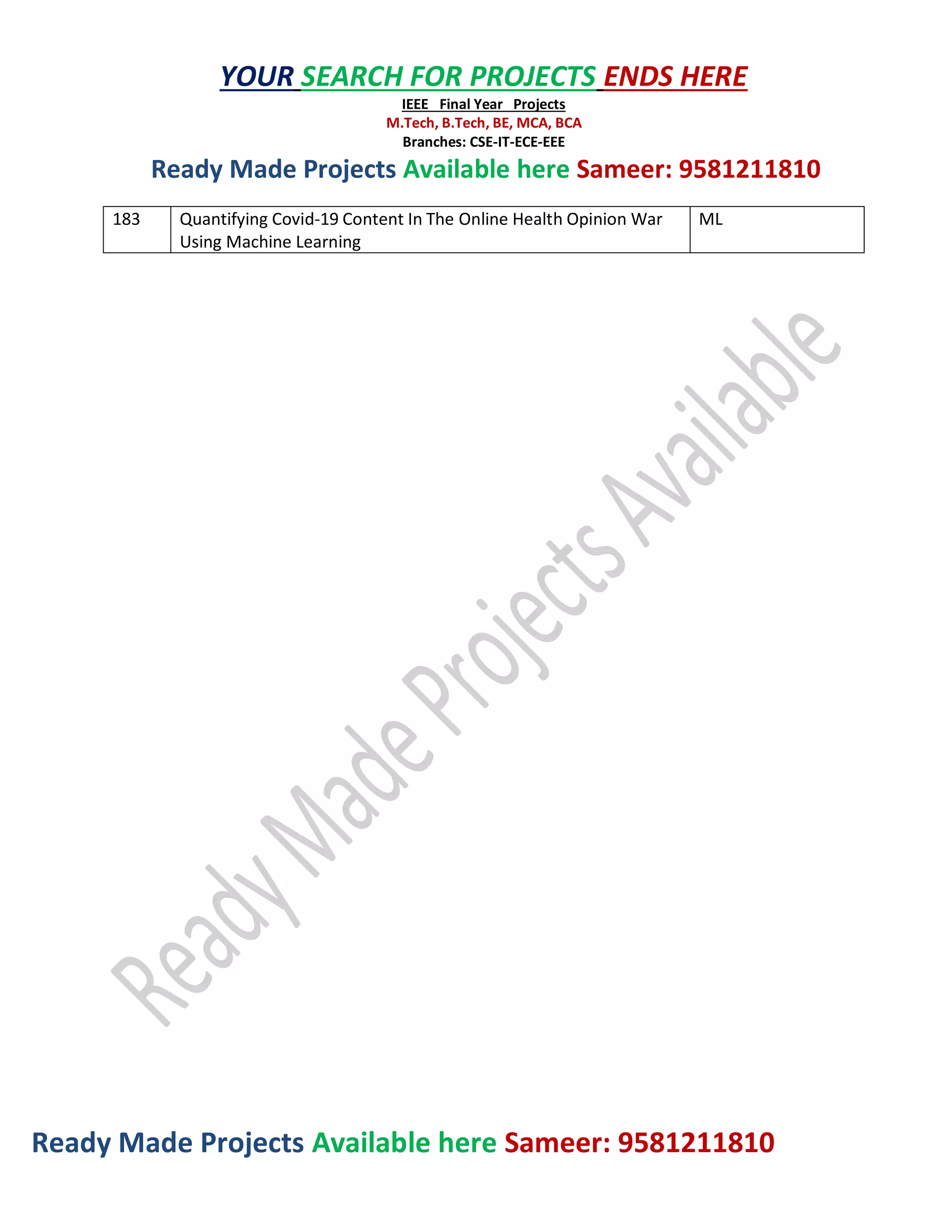 Ready Made Projects Available here Sameer: 9581211810
YOUR SEARCH FOR PROJECTS ENDS HERE
IEEE Final Year Projects
M.Tech, B.Tech, BE, MCA, BCA
Branches: CSE-IT-ECE-EEE
Ready Made Projects Available here Sameer: 9581211810
183 Quantifying Covid-19 Content In The Online Health Opinion War
Using Machine Learning
ML
 