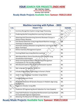 Ready Made Projects Available here Sameer: 9581211810
YOUR SEARCH FOR PROJECTS ENDS HERE
IEEE Final Year Projects
M.Tech, B.Tech, BE, MCA, BCA
Branches: CSE-IT-ECE-EEE
Ready Made Projects Available here Sameer: 9581211810
Machine Learning with Python - 2023
S.No PROJECT TITLE DOMAIN
1 Currency Recognition System Using Image Processing ML
2 Predicting Rainfall Using Machine Learning Techniques ML
3 Detecting And Characterizing Extremist Reviewer Groups In
Online Product Reviews
DL
4 Fish Disease Detection Using Image Based Machine Learning
Technique In Aquaculture
ML
5 Automatic Epilepsy Detection Using Machine Learning By Naive
Bayes Technique
ML
6 Online Inventory Management System ML
7 Farming Made Easy Using Machine Learning ML
8 Web-Based Music Genre Classification For Timeline Song
Visualization And Analysis
ML
9 Deep Learning Based Object Detection And Recognition
Framework For The Visually-Impaired
DL
10 Web Based Graphical Password Authentication System ML
11 Sign Language Recognition Using Cnn DL
12 A Study Of Blockchain Technology In Farmer's Portal BC
13 Audio To Sign Language Translator Using Python DL
14 Coding Assessment Portal ML
15 Automatic Detection Of Genetic Diseases In Pediatric Age Using
Pupillometry
ML
16 Plagiarism-Checker-Using-Nltk NLP
17 Prediction Of Engineering Branch Selection For Inter Students ML
18 Crop Yield Prediction Using Deep Reinforcement Learning Model
For Sustainable Agrarian Applications
DRL
19 Detecting The Movement Of Objects With Webcam DL
 