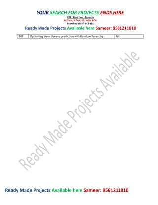 Ready Made Projects Available here Sameer: 9581211810
YOUR SEARCH FOR PROJECTS ENDS HERE
IEEE Final Year Projects
M.Tech, B.Tech, BE, MCA, BCA
Branches: CSE-IT-ECE-EEE
Ready Made Projects Available here Sameer: 9581211810
249 Optimizing Liver disease prediction with Random Forest by ML
 