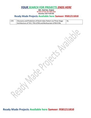 Ready Made Projects Available here Sameer: 9581211810
YOUR SEARCH FOR PROJECTS ENDS HERE
IEEE Final Year Projects
M.Tech, B.Tech, BE, MCA, BCA
Branches: CSE-IT-ECE-EEE
Ready Made Projects Available here Sameer: 9581211810
274 Discovery and Prediction of Stock Index Pattern via Three-Stage
Architecture of TICC, TPA-LSTM and Multivariate LSTM-FCNs
DL
 