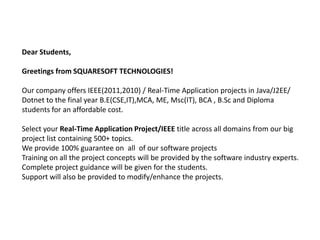 Dear Students,

Greetings from SQUARESOFT TECHNOLOGIES!

Our company offers IEEE(2011,2010) / Real-Time Application projects in Java/J2EE/
Dotnet to the final year B.E(CSE,IT),MCA, ME, Msc(IT), BCA , B.Sc and Diploma
students for an affordable cost.

Select your Real-Time Application Project/IEEE title across all domains from our big
project list containing 500+ topics.
We provide 100% guarantee on all of our software projects
Training on all the project concepts will be provided by the software industry experts.
Complete project guidance will be given for the students.
Support will also be provided to modify/enhance the projects.
 