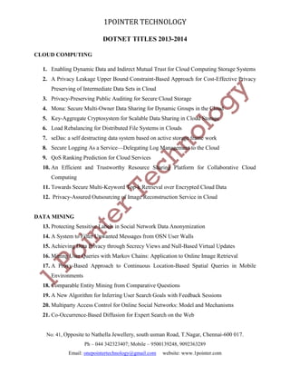 1POINTER TECHNOLOGY
DOTNET TITLES 2013-2014
CLOUD COMPUTING
1. Enabling Dynamic Data and Indirect Mutual Trust for Cloud Computing Storage Systems
2. A Privacy Leakage Upper Bound Constraint-Based Approach for Cost-Effective Privacy
Preserving of Intermediate Data Sets in Cloud
3. Privacy-Preserving Public Auditing for Secure Cloud Storage
4. Mona: Secure Multi-Owner Data Sharing for Dynamic Groups in the Cloud
5. Key-Aggregate Cryptosystem for Scalable Data Sharing in Cloud Storage
6. Load Rebalancing for Distributed File Systems in Clouds
7. seDas: a self destructing data system based on active storage frame work
8. Secure Logging As a Service—Delegating Log Management to the Cloud
9. QoS Ranking Prediction for Cloud Services
10. An Efficient and Trustworthy Resource Sharing Platform for Collaborative Cloud
Computing
11. Towards Secure Multi-Keyword Top-k Retrieval over Encrypted Cloud Data
12. Privacy-Assured Outsourcing of Image Reconstruction Service in Cloud

DATA MINING
13. Protecting Sensitive Labels in Social Network Data Anonymization
14. A System to Filter Unwanted Messages from OSN User Walls
15. Achieving Data Privacy through Secrecy Views and Null-Based Virtual Updates
16. Mining User Queries with Markov Chains: Application to Online Image Retrieval
17. A Proxy-Based Approach to Continuous Location-Based Spatial Queries in Mobile
Environments
18. Comparable Entity Mining from Comparative Questions
19. A New Algorithm for Inferring User Search Goals with Feedback Sessions
20. Multiparty Access Control for Online Social Networks: Model and Mechanisms
21. Co-Occurrence-Based Diffusion for Expert Search on the Web

No: 41, Opposite to Nathella Jewellery, south usman Road, T.Nagar, Chennai-600 017.
Ph – 044 342323407; Mobile – 9500139248, 9092363289
Email: onepointertechnology@gmail.com

website: www.1pointer.com

 