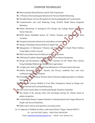 1POINTER TECHNOLOGY
80. Microcontroller-Based Robotics and SCADA Experiments
81. A Wireless Electrocardiogram Detection for Personal Health Monitoring
82. Wearable Human Activity Recognition by Electrocardiograph and Accelerometer
83. Communication and Load Balancing Using SCADA Model Based Integrated
Substation
84. Online Monitoring of Geological CO2 Storage and Leakage Based on Wireless
Sensor Networks
85. RFID Based Embedded System for Vehicle Tracking and Prevention of Road
Accidents
86. Unsupervised posture detection by smart phone accelerometer
87. Design of Intelligent Suitcase Based on Single Chip
88. Management of Mechanical Vibration and Temperature in Small Wind Turbines
Using Zigbee wireless network
89. Multi sensor Data Fusion for Physical Activity Assessment
90. GSM based Condition Reporting System for Power Station Equipments
91. Design and Development of Digital PID Controller for DC Motor Drive System
Using Embedded Platform for Mobile Robot (agriculture)
92. A Zigbee Sms Alert System with Trust Mechanism in Wireless Sensor Networks
93. Mobile Biometrics: Feature: Security and Privacy combined Face and voice
verification for a Mobile Platform
94. Prototypes of Opportunistic Wireless Sensor Networks Supporting Indoor Air Quality
Monitoring
95. Research on Forecast Method of Coal Mine Emergencies Based on Rough setsNeural Network and Case-based Reasoning
96. Eye Control System Base on Ameliorated Hough Transform Algorithm
97. The design of the steering wheel with anti-fatigue driving for vehicles based on
pattern recognition
98. A Dual-Mode Human Computer Interface Combining Speech and Tongue Motion for
People with Severe Disabilities
99. Multi-sensor railway track geometry surveying system
No: 41, Opposite to Nathella Jewellery, south usman Road, T.Nagar, Chennai-600 017.
Ph – 044 342323407; Mobile – 9500139248, 9092363289
Email: onepointertechnology@gmail.com

website: www.1pointer.com

 