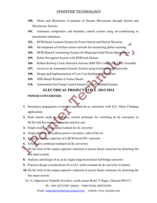 1POINTER TECHNOLOGY
100.

Motor and Bioelectric Evaluation of Human Movements through Inertial and

Myoelectric Sensors
101.

Automatic temperature and humidity control system using air-conditioning in

transformer substation
102.

RFID-based Location System for Forest Search and Rescue Missions

103.

Development of wireless sensor network for monitoring global warming

104.

RFID Based E-monitoring System for Municipal Solid Waste Management

105.

Robot Navigation System with RFID and Sensors

106.

Robust Railway Crack Detection Scheme (RRCDS) Using LED-LDR Assembly

107.

Access to an Automated Security System using Gesture-based Passwords

108.

Design and Implementation of Low Cost Intelligent Wheelchair

109.

SMS Based Wireless E-Notice Board

110.

Automobile Fuel Pump Control System Using Embedded System

ELECTRICAL PROJECT TITLE -2013-2014
POWER CONVERTERS

1. Resonance propagation of parallel-operated dc-ac converters with LCL filters Charging
applications
2. Peak current mode bi frequency control technique for switching dc–dc converters in
DCM with fast transient response and low emi
3. Single-switch soft-switched isolated dc–dc converter
4. Single-phase to three-phase power converters: state of the art
5. Reducing storage capacitor of a DCM boost PFC converter
6. Scheme for combined multiport dc/dc converters
7. On the limit of the output capacitor reduction in power-factor correctors by distorting the
line input current
8. Analysis and design of an ac-dc single-stage buck-boost full-bridge converter
9. Practical design considerations for a LLC multi-resonant dc-dc converter in battery
10. On the limit of the output capacitor reduction in power-factor correctors by distorting the
line input current
No: 41, Opposite to Nathella Jewellery, south usman Road, T.Nagar, Chennai-600 017.
Ph – 044 342323407; Mobile – 9500139248, 9092363289
Email: onepointertechnology@gmail.com

website: www.1pointer.com

 