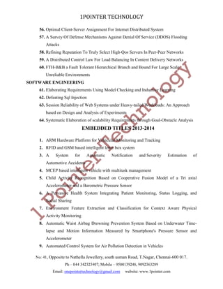 1POINTER TECHNOLOGY
56. Optimal Client-Server Assignment For Internet Distributed System
57. A Survey Of Defense Mechanisms Against Denial Of Service (DDOS) Flooding
Attacks
58. Refining Reputation To Truly Select High-Qos Servers In Peer-Peer Networks
59. A Distributed Control Law For Load Balancing In Content Delivery Networks
60. FTH-B&B a Fault Tolerant Hierarchical Branch and Bound For Large Scale
Unreliable Environments
SOFTWARE ENGINEERING
61. Elaborating Requirements Using Model Checking and Inductive Learning
62. Defeating Sql Injection
63. Session Reliability of Web Systems under Heavy-tailed Workloads: An Approach
based on Design and Analysis of Experiments
64. Systematic Elaboration of scalability Requirements through Goal-Obstacle Analysis

EMBEDDED TITLES 2013-2014
1. ARM Hardware Platform for Vehicular Monitoring and Tracking
2. RFID and GSM based intelligent letter box system
3. A

System

for

Automatic

Notification

and Severity

Estimation

of

Automotive Accidents
4. MCEP based intelligent vehicle with multitask management
5. Child Activity Recognition Based on Cooperative Fusion Model of a Tri axial
Accelerometer and a Barometric Pressure Sensor
6. A Pervasive Health System Integrating Patient Monitoring, Status Logging, and
Social Sharing
7. Environment Feature Extraction and Classification for Context Aware Physical
Activity Monitoring
8. Automatic Waist Airbag Drowning Prevention System Based on Underwater Timelapse and Motion Information Measured by Smartphone's Pressure Sensor and
Accelerometer
9. Automated Control System for Air Pollution Detection in Vehicles
No: 41, Opposite to Nathella Jewellery, south usman Road, T.Nagar, Chennai-600 017.
Ph – 044 342323407; Mobile – 9500139248, 9092363289
Email: onepointertechnology@gmail.com

website: www.1pointer.com

 