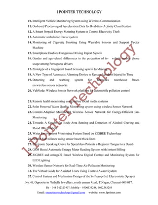 1POINTER TECHNOLOGY
10. Intelligent Vehicle Monitoring System using Wireless Communication
11. On-board Processing of Acceleration Data for Real-time Activity Classification
12. A Smart Prepaid Energy Metering System to Control Electricity Theft
13. Automatic ambulance rescue system
14. Monitoring of Cigarette Smoking Using Wearable Sensors and Support Vector
Machine
15. Smartphone Enabled Dangerous Driving Report System
16. Gender and age-related differences in the perception of in-

vehicle mobile phone

usage among Portuguese drivers
17. Prototype of a fingerprint based licensing system for driving
18. A New Type of Automatic Alarming Device to Rescue Accident Injured in Time
19. Detecting

and

warning

system

for

fireworks

warehouse

based

on wireless sensor networks
20. VehNode: Wireless Sensor Network platform for automobile pollution control

21. Remote health monitoring using online social media systems
22. Solar Powered Water Quality Monitoring system using wireless Sensor Network
23. Context-Adaptive Multimodal Wireless Sensor Network for Energy-Efficient Gas
Monitoring
24. Towards A System for Body-Area Sensing and Detection of Alcohol Craving and
Mood Deregulation
25. Water Environment Monitoring System Based on ZIGBEE Technology
26. Border Surveillance using sensor based thick-lines
27. Electronic Speaking Glove for Speechless Patients a Regional Tongue to a Dumb
28. GSM Based Automatic Energy Meter Reading System with Instant Billing
29. ZIGBEE and atmega32 Based Wireless Digital Control and Monitoring System for
LED Lighting
30. Wireless Sensor Network for Real-Time Air Pollution Monitoring
31. The Virtual Guide for Assisted Tours Using Context Aware System
32. Control System and Mechanism Design of the Self-propelled Electrostatic Sprayer
No: 41, Opposite to Nathella Jewellery, south usman Road, T.Nagar, Chennai-600 017.
Ph – 044 342323407; Mobile – 9500139248, 9092363289
Email: onepointertechnology@gmail.com

website: www.1pointer.com

 