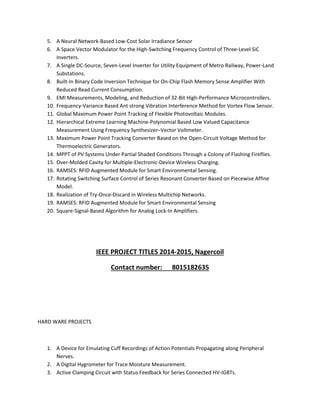 5. A Neural Network-Based Low-Cost Solar Irradiance Sensor 
6. A Space Vector Modulator for the High-Switching Frequency Control of Three-Level SiC 
Inverters. 
7. A Single DC-Source, Seven-Level Inverter for Utility Equipment of Metro Railway, Power-Land 
Substations. 
8. Built-In Binary Code Inversion Technique for On-Chip Flash Memory Sense Amplifier With 
Reduced Read Current Consumption. 
9. EMI Measurements, Modeling, and Reduction of 32-Bit High-Performance Microcontrollers. 
10. Frequency-Variance Based Ant strong Vibration Interference Method for Vortex Flow Sensor. 
11. Global Maximum Power Point Tracking of Flexible Photovoltaic Modules. 
12. Hierarchical Extreme Learning Machine-Polynomial Based Low Valued Capacitance 
Measurement Using Frequency Synthesizer–Vector Voltmeter. 
13. Maximum Power Point Tracking Converter Based on the Open-Circuit Voltage Method for 
Thermoelectric Generators. 
14. MPPT of PV Systems Under Partial Shaded Conditions Through a Colony of Flashing Fireflies. 
15. Over-Molded Cavity for Multiple-Electronic-Device Wireless Charging. 
16. RAMSES: RFID Augmented Module for Smart Environmental Sensing. 
17. Rotating Switching Surface Control of Series Resonant Converter Based on Piecewise Affine 
Model. 
18. Realization of Try-Once-Discard in Wireless Multichip Networks. 
19. RAMSES: RFID Augmented Module for Smart Environmental Sensing 
20. Square-Signal-Based Algorithm for Analog Lock-In Amplifiers. 
IEEE PROJECT TITLES 2014-2015, Nagercoil 
Contact number: 8015182635 
HARD WARE PROJECTS 
1. A Device for Emulating Cuff Recordings of Action Potentials Propagating along Peripheral 
Nerves. 
2. A Digital Hygrometer for Trace Moisture Measurement. 
3. Active Clamping Circuit with Status Feedback for Series Connected HV-IGBTs. 
 