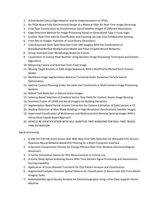 1. A Distributed Canny Edge Detector and Its Implementation on FPGA. 
2. An FPGA-Based Fully Synchronized Design of a Bilateral Filter for Real-Time Image Denoising. 
3. Crop Type Classification by Simultaneous Use of Satellite Images of Different Resolutions. 
4. Edge Detection Method for Image Processing based on Generalized Type-2 Fuzzy Logic. 
5. EasiSee: Real-Time Vehicle Classification and Counting via Low-Cost Collaborative Sensing. 
6. From Bits to Images: Inversion of Local Binary Descriptors. 
7. Fully Automatic Dark-Spot Detection From SAR Imagery With the Combination of 
NonadaptiveWeibull Multiplicative Model and Pulse-Coupled Neural Networks. 
8. Group-Invariant Color Morphology Based on Frames. 
9. Localization of License Plate Number Using Dynamic Image Processing Techniques and Genetic 
Algorithms. 
10. Measuring Calorie and Nutrition from Food Image. 
11. Moving Target Analysis in ISAR Image Sequences With a Multiframe Marked Point Process 
Model. 
12. Multilevel Image Segmentation Based on Fractional-Order Darwinian Particle Swarm 
Optimization. 
13. Optimal Camera Planning Under Versatile User Constraints in Multi-Camera Image Processing 
Systems. 
14. Robust Text Detection in Natural Scene Images. 
15. Saliency-Based Selection of Gradient Vector Flow Paths for Content Aware Image Resizing. 
16. Seamless Fusion of LiDAR and Aerial Imagery for Building Extraction 
17. Segmentation-Based Partial Volume Correction for Volume Estimation of Solid Lesions in CT 
18. Shadow Detection of Man-Made Buildings in High-Resolution Panchromatic Satellite Images 
19. Supervised Classification of Multisensor and Multiresolution Remote Sensing Images With a 
Hierarchical Copula-Based Approach 
20. VEHICLE RE-IDENTIFICATION WITH SELF-ADAPTIVE TIME WINDOWS FOR REAL-TIME TRAVEL 
TIME ESTIMATION 
Signal processing 
1. A 300-mV 220-nW Event-Driven ADC With Real-Time QRS Detection for Wearable ECG Sensors 
Quantum Neural Network-Based EEG Filtering for a Brain–Computer Interface 
2. A Dynamic Compression Scheme for Energy-Efficient Real-Time Wireless Electrocardiogram 
Biosensors 
3. A Tactile Stimulation Device for EEG Measurements in Clinical Use 
4. A Home Sleep Apnea Screening Device With Time-Domain Signal Processing and Autonomous 
Scoring Capability 
5. Application of Cross Wavelet Transform for ECG Pattern Analysis and Classification 
6. Augmented Complex Common Spatial Patterns for Classification of Noncircular EEG From Motor 
Imagery Tasks 
7. Automated Bio signal Quality Analysis for Electromyography Using a One-Class Support Vector 
Machine 
 