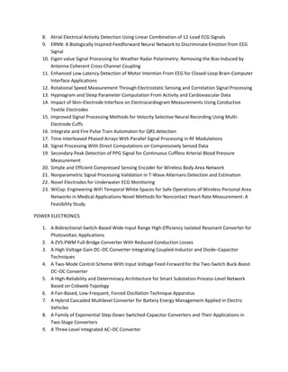 8. Atrial Electrical Activity Detection Using Linear Combination of 12-Lead ECG Signals 
9. ERNN: A Biologically Inspired Feedforward Neural Network to Discriminate Emotion from EEG 
Signal 
10. Eigen value Signal Processing for Weather Radar Polarimetry: Removing the Bias Induced by 
Antenna Coherent Cross-Channel Coupling 
11. Enhanced Low-Latency Detection of Motor Intention From EEG for Closed-Loop Brain-Computer 
Interface Applications 
12. Rotational Speed Measurement Through Electrostatic Sensing and Correlation Signal Processing 
13. Hypnogram and Sleep Parameter Computation From Activity and Cardiovascular Data 
14. Impact of Skin–Electrode Interface on Electrocardiogram Measurements Using Conductive 
Textile Electrodes 
15. Improved Signal Processing Methods for Velocity Selective Neural Recording Using Multi- 
Electrode Cuffs 
16. Integrate and Fire Pulse Train Automaton for QRS detection 
17. Time-Interleaved Phased Arrays With Parallel Signal Processing in RF Modulations 
18. Signal Processing With Direct Computations on Compressively Sensed Data 
19. Secondary Peak Detection of PPG Signal for Continuous Cuffless Arterial Blood Pressure 
Measurement 
20. Simple and Efficient Compressed Sensing Encoder for Wireless Body Area Network 
21. Nonparametric Signal Processing Validation in T-Wave Alternans Detection and Estimation 
22. Novel Electrodes for Underwater ECG Monitoring 
23. WiCop: Engineering WiFi Temporal White-Spaces for Safe Operations of Wireless Personal Area 
Networks in Medical Applications Novel Methods for Noncontact Heart Rate Measurement: A 
Feasibility Study. 
POWER ELECTRONICS 
1. A Bidirectional-Switch-Based Wide-Input Range High-Efficiency Isolated Resonant Converter for 
Photovoltaic Applications 
2. A ZVS-PWM Full-Bridge Converter With Reduced Conduction Losses 
3. A High Voltage Gain DC–DC Converter Integrating Coupled-Inductor and Diode–Capacitor 
Techniques 
4. A Two-Mode Control Scheme With Input Voltage Feed-Forward for the Two-Switch Buck-Boost 
DC–DC Converter 
5. A High-Reliability and Determinacy Architecture for Smart Substation Process-Level Network 
Based on Cobweb Topology 
6. A Fan-Based, Low-Frequent, Forced Oscillation Technique Apparatus 
7. A Hybrid Cascaded Multilevel Converter for Battery Energy Management Applied in Electric 
Vehicles 
8. A Family of Exponential Step-Down Switched-Capacitor Converters and Their Applications in 
Two-Stage Converters 
9. A Three-Level Integrated AC–DC Converter 
 