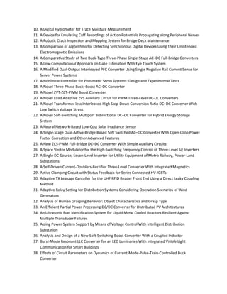 10. A Digital Hygrometer for Trace Moisture Measurement 
11. A Device for Emulating Cuff Recordings of Action Potentials Propagating along Peripheral Nerves 
12. A Robotic Crack Inspection and Mapping System for Bridge Deck Maintenance 
13. A Comparison of Algorithms for Detecting Synchronous Digital Devices Using Their Unintended 
Electromagnetic Emissions 
14. A Comparative Study of Two Buck-Type Three-Phase Single-Stage AC–DC Full-Bridge Converters 
15. A Low-Computational Approach on Gaze Estimation With Eye Touch System 
16. A Modified Dual-Output Interleaved PFC Converter Using Single Negative Rail Current Sense for 
Server Power Systems 
17. A Nonlinear Controller for Pneumatic Servo Systems: Design and Experimental Tests 
18. A Novel Three-Phase Buck–Boost AC–DC Converter 
19. A Novel ZVT-ZCT-PWM Boost Converter 
20. A Novel Load Adaptive ZVS Auxiliary Circuit for PWM Three-Level DC-DC Converters 
21. A Novel Transformer less Interleaved High Step-Down Conversion Ratio DC–DC Converter With 
Low Switch Voltage Stress 
22. A Novel Soft-Switching Multiport Bidirectional DC–DC Converter for Hybrid Energy Storage 
System 
23. A Neural Network-Based Low-Cost Solar Irradiance Sensor 
24. A Single-Stage Dual-Active-Bridge-Based Soft Switched AC–DC Converter With Open-Loop Power 
Factor Correction and Other Advanced Features 
25. A New ZCS-PWM Full-Bridge DC–DC Converter With Simple Auxiliary Circuits 
26. A Space Vector Modulator for the High-Switching Frequency Control of Three-Level Sic Inverters 
27. A Single DC-Source, Seven-Level Inverter for Utility Equipment of Metro Railway, Power-Land 
Substations 
28. A Self-Driven Current-Doublers-Rectifier Three-Level Converter With Integrated Magnetics 
29. Active Clamping Circuit with Status Feedback for Series Connected HV-IGBTs 
30. Adaptive TX Leakage Canceller for the UHF RFID Reader Front End Using a Direct Leaky Coupling 
Method 
31. Adaptive Relay Setting for Distribution Systems Considering Operation Scenarios of Wind 
Generators 
32. Analysis of Human Grasping Behavior: Object Characteristics and Grasp Type 
33. An Efficient Partial Power Processing DC/DC Converter for Distributed PV Architectures 
34. An Ultrasonic Fuel Identification System for Liquid Metal Cooled Reactors Resilient Against 
Multiple Transducer Failures 
35. Aiding Power System Support by Means of Voltage Control With Intelligent Distribution 
Substation 
36. Analysis and Design of a New Soft-Switching Boost Converter With a Coupled Inductor 
37. Burst-Mode Resonant LLC Converter for an LED Luminaries With Integrated Visible Light 
Communication for Smart Buildings 
38. Effects of Circuit Parameters on Dynamics of Current-Mode-Pulse-Train-Controlled Buck 
Converter 
 