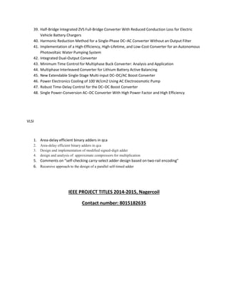 39. Half-Bridge Integrated ZVS Full-Bridge Converter With Reduced Conduction Loss for Electric 
Vehicle Battery Chargers 
40. Harmonic Reduction Method for a Single-Phase DC–AC Converter Without an Output Filter 
41. Implementation of a High-Efficiency, High-Lifetime, and Low-Cost Converter for an Autonomous 
Photovoltaic Water Pumping System 
42. Integrated Dual-Output Converter 
43. Minimum Time Control for Multiphase Buck Converter: Analysis and Application 
44. Multiphase Interleaved Converter for Lithium Battery Active Balancing 
45. New Extendable Single-Stage Multi-input DC–DC/AC Boost Converter 
46. Power Electronics Cooling of 100 W/cm2 Using AC Electroosmotic Pump 
47. Robust Time-Delay Control for the DC–DC Boost Converter 
48. Single Power-Conversion AC–DC Converter With High Power Factor and High Efficiency 
VLSI 
1. Area-delay efficient binary adders in qca 
2. Area-delay efficient binary adders in qca 
3. Design and implementation of modified signed-digit adder 
4. design and analysis of approximate compressors for multiplication 
5. Comments on “self-checking carry-select adder design based on two-rail encoding” 
6. Recursive approach to the design of a parallel self-timed adder 
IEEE PROJECT TITLES 2014-2015, Nagercoil 
Contact number: 8015182635 
