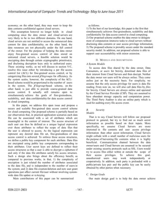 International Journal of Computer Trends and Technology- May to June Issue 2011
ISSN:2231-2803 - 147 - IJCTT
economy; on the other hand, they may want to keep the
data contents confidential against cloud servers.
This assumption however no longer holds in cloud
computing since the data owner and cloud servers are
very likely to be in two different domains. On one hand,
cloud servers are not entitled to access the outsourced data
content for data confidentiality; on the other hand, the
data resources are not physically under the full control
of the owner. For the purpose of helping the data owner
enjoy fine-grained access control of data stored on
untrusted cloud servers, a feasible solution would be
encrypting data through certain cryptographic primitive(s),
and disclosing decryption keys only to authorized users.
These existing works, as we will discuss in section V-C,
resolve this issue either by introducing a per file access
control list (ACL) for fine-grained access control, or by
categorizing files into several filegroups for efficiency. As
the system scales, however, the complexity of the ACL-
based scheme would be proportional to the number of users
in the system. The f ilegroup-based scheme, on the
other hand, is just able to provide coarse-grained data
access control. It actually still remains open to
simultaneously achieve the goals of fine-grainedness,
scalability, and data confidentiality for data access control
in cloud computing.
In this paper, we address this open issue and propose a
secure and scalable fine-grained data access control scheme
for cloud computing. Our proposed scheme is partially based on
our observation that, in practical application scenarios each data
file can be associated with a set of attributes which are
meaningful in the context of interest. The access structure of
each user can thus be defined as a unique logical expression
over these attributes to reflect the scope of data files that
the user is allowed to access. As the logical expression can
represent any desired data file set, fine-grainedness of data
access control is achieved. To enforce these access structures,
we define a public key component for each attribute. Data files
are encrypted using public key components corresponding to
their attributes. User secret keys are defined to reflect their
access structures so that a user is able to decrypt a ciphertext if
and only if the data file attributes satisfy his access structure.
Such a design also brings about the efficiency benefit, as
compared to previous works, in that, 1) the complexity of
encryption is just related the number of attributes associated
to the data file, and is independent to the number of users in
the system; and 2) data file creation/deletion and new user grant
operations just affect current file/user without involving system-
wide data file update or re-keying.
Main contributions of this paper can be summarized
as follows.
1) To the best of our knowledge, this paper is the first that
simultaneously achieves fine-grainedness, scalability and data
confidentiality for data access control in cloud computing;
2) Our proposed scheme enables the data owner to delegate
most of computation intensive tasks to cloud servers without
disclosing data contents or user access privilege information;
3) The proposed scheme is provably secure under the standard
security model. In addition, our proposed scheme is able to
support user accountability with minor extension.
II. MODELS AND ASSUMPTIONS
A.System Models
To access data files shared by the data owner, Data
Consumers, or users for brevity, download data files of
their interest from Cloud Servers and then decrypt. Neither
the data owner nor users will be always online. They come
online just on the necessity basis. For simplicity, we
assume that the only access privilege for users is data file
reading. From now on, we will also call data files by files
for brevity. Cloud Servers are always online and operated
by the Cloud Service Provider (CSP). They are assumed to
have abundant storage capacity and computation power.
The Third Party Auditor is also an online party which is
used for auditing every file access event.
B. Security
Models
That is to say, Cloud Servers will follow our proposed
protocol in general, but try to find out as much secret
information as possible based on their inputs. More
specifically, we assume Cloud Servers are more
interested in file contents and user access privilege
information than other secret information. Cloud Servers
might collude with a small number of malicious users for
the purpose of harvesting file contents when it is highly
beneficial. Communication channel between the data
owner/users and Cloud Servers are assumed to be secured
under existing security protocols such as SSL. Users would
try to access files either within or outside the scope of
their access privileges. To achieve this goal,
unauthorized users may work independently or
cooperatively. In addition, each party is preloaded with a
public/private key pair and the public key can be easily
obtained by other parties when necessary.
C. Design Goals
Our main design goal is to help the data owner achieve
 