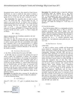 International Journal of Computer Trends and Technology- May to June Issue 2011
ISSN:2231-2803 - 148 - IJCTT
i
Attributes of a file
Illness: diabetes
Hospital: A
Race: asian
…...
Dummy attribute
fine-grained access control on files stored by Cloud Servers.
Specifically, we want to enable the data owner to enforce a
unique access structure on each user, which precisely des-
ignates the set of files that the user is allowed to access.
Key Generation This algorithm takes as input an access
tree T , the master key MK , and the public key PK . It
outputs a user secret key SK as follows. First, it defines a
random polynomial pi (x) for each node i of T in the top-down
manner starting from the root node r. For each non-root
node j, pj (0) = pparent(j) (idx(j)) where parent(j)
represents j’s parent and idx(j) is j’s unique index given by
its parent. For the root node r, pr (0) = y. Then it outputs SK
as follows.
SK = {ski}i∈ L
where L denotes the set of attributes attached to the leaf
nodes of T and ski = gti .
learn both the data file contents and user access privilege
information. In addition, the proposed scheme should be able
to achieve security goals like user accountability and support
basic operations such as user grant/revocation as a general
one-to-many communication system would require. All these
design goals should be achieved efficiently in the sense that
the system is scalable.
III. TECHNIQUE PRELIMINARIES
A. Key Policy Attribute-Based Encryption (KP-ABE)
In KP-ABE, data are associated with attributes for each of
which a public key component is defined. The encryptor
associates the set of attributes to the message by encrypting it
with the corresponding public key components. Each user is
assigned an access structure which is usually defined as an
access tree over data attributes, i.e., interior nodes of the access
tree are threshold gates and leaf nodes are associated with
attributes. User secret key is defined to reflect the access
structure so that the user is able to decrypt a ciphertext if and
only if the data attributes satisfy his access structure. A KP-
ABE scheme is composed of four algorithms which can be
defined as follows:
Encryption This algorithm takes a message M , the public key
PK , and a set of attributes I as input. It outputs the ciphertext
E with the following format:
E = (I, E˜, {Ei}i∈ I )
where E˜ = MY s
, Ei = T s
, and s is randomly chosen from
Zp .
Decryption This algorithm takes as input the ciphertext
E encrypted under the attribute set I , the user’s
secret key SK for access tree T , and the public key
PK . It first computes e(Ei , ski ) = e(g, g)pi (0)s
for
leaf nodes. Then, it aggregates these pairing results in the
bottom-up manner using the polynomial interpolation
technique. Finally, it may recover the blind factor Y s
=
e(g, g)ys
and output the message M if and only if I
satisfies T .
B. Proxy Re-Encryption
Proxy Re-Encryption (PRE) is a cryptographic primitive
in which a semi-trusted proxy is able to convert a
ciphertext encrypted under Alice’s public key into
another ciphertext that can be opened by Bob’s private key
without seeing the underlying plaintext. More formally, a
PRE scheme allows the proxy, given the proxy re-
encryption key rka↔ b , to translate ciphertexts under
public key pka into ciphertexts under public key pkb and
vise versa.
IV. Our PROPOSED SCHEME
A Main Idea
In order to achieve secure, scalable and fine-grained
access control on outsourced data in the cloud, we
utilize and uniquely combine the following three advanced
cryptographic techniques: KP-ABE, PRE and lazy re-
encryption. More specifically, we associate each data file
with a set of attributes, and assign each user an expressive
access structure which is defined over these attributes. To
enforce this kind of access control, we utilize KP-ABE to
escort data encryption keys of data files. Such a
construction enables us to immediately enjoy fine-grained
ness of access control. However, this construc- tion, if
deployed alone, would introduce heavy computation
overhead and cumbersome online burden towards the
data owner, as he is in charge of all the operations of
data/user management. Specifically, such an issue is
mainly caused by the operation of user revocation, which
inevitabily requires the data owner to re-encrypt all the
data files accessible to the leaving user, or even needs the
data owner to stay online to update secret keys for users.
To resolve this challenging issue and make the construction
suitable for cloud computing, we uniquely combine PRE
with KP-ABE and enable the
O
w
n
e
r
Cloud servers
 