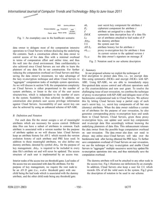International Journal of Computer Trends and Technology- May to June Issue 2011
ISSN:2231-2803 - 150 - IJCTT
AND dummy attribute ski user secret key component for attribute i
Illiness:diabetes
Race: asian
OR
Hospital:A
Race: white
user
access
structure
Ei ciphertext component for attribute i
I attribute set assigned to a data file
DEK symmetric data encryption key of a data file
Fig. 1: An examplary case in the healthcare scenario
data owner to delegate most of the computation intensive
operations to Cloud Servers without disclosing the underlying
file contents. Such a construction allows the data owner to
control access of his data files with a minimal overhead
in terms of computation effort and online time, and thus
fits well into the cloud environment. Data confidentiality is
also achieved since Cloud Servers are not able to learn the
plaintext of any data file in our construction. For further
reducing the computation overhead on Cloud Servers and thus
saving the data owner’s investment, we take advantage of
the lazy re-encryption technique and allow Cloud Servers to
“aggregate” computation tasks of multiple system operations.
As we will discuss in section V-B, the computation complexity
on Cloud Servers is either proportional to the number of
system attributes, or linear to the size of the user access
structure/tree, which is independent to the number of users
in the system. Scalability is thus achieved. In addition, our
construction also protects user access privilege information
against Cloud Servers. Accoutability of user secret key can
also be achieved by using an enhanced scheme of KP-ABE.
B. Definition and Notation
For each data file the owner assigns a set of meaningful
attributes which are necessary for access control. Different
data files can have a subset of attributes in common. Each
attribute is associated with a version number for the purpose
of attribute update as we will discuss later. Cloud Servers
keep an attribute history list AH L which records the version
evolution history of each attribute and PRE keys used. In
addition to these meaningful attributes, we also define one
dummy attribute, denoted by symbol AttD for the purpose of
key management. AttD is required to be included in every
data file’s attribute set and will never be updated. The access
structure of each user is implemented by an access tree.
LP set of attributes attached to leaf nodes of P
AttD the dummy attribute
UL the system user list
AH Li attribute history list for attribute i
rki↔ i proxy re-encryption key for attribute i from
its current version to the updated version i
δO,X the data owner’s signature on message X
Fig. 2: Notation used in our scheme description
C. Summary
In our proposed scheme we exploit the technique of
brid encryption to protect data files, i.e., we encrypt data
files using symmetric DEKs and encrypt DEKs with KP-
ABE. Using KP-ABE, we are able to immediately enjoy
fine-grained data access control and efficient operations such
as file creation/deletion and new user grant. To resolve the
challenging issue of user revocation, we combine the technique
of proxy re-encryption with KP-ABE and delegate most of the
burdensome computational task to Cloud Servers. We achieve
this by letting Cloud Servers keep a partial copy of each
user’s secret key, i.e., secret key components of all but one
(dummy) attributes. When the data owner redefines a certain
set of attributes for the purpose of user revocation, he also
generates corresponding proxy re-encryption keys and sends
them to Cloud Servers. Cloud Servers, given these proxy
re-encryption keys, can update user secret key components
and re-encrypt data files accordingly without knowing the
underlying plaintexts of data files. This enhancement releases
the data owner from the possible huge computation overhead
on user revocation. The data owner also does not need to
always stay online since Cloud Servers will take over the
burdensome task after having obtained the PRE keys. To further
save computation overhead of Cloud Servers on user revocation,
we use the technique of lazy re-encryption and enable Cloud
Servers to “aggregate” multiple successive secret key update/file
re-encryption operations into one, and thus statistically save the
computation overhead.
Interior nodes of the access tree are threshold gates. Leaf nodes of
the access tree are associated with data file attributes. For the
purpose of key management, we require the root node to
be an AN D gate (i.e., n-of-n threshold gate) with one
child being the leaf node which is associated with the dummy
attribute, and the other child node being any threshold gate.
The dummy attribute will not be attached to any other node in
the access tree. Fig.1 illustrates our definitions by an example.
In addition, Cloud Servers also keep a user list UL which
records IDs of all the valid users in the system. Fig.2 gives
the description of notation to be used in our scheme.
 