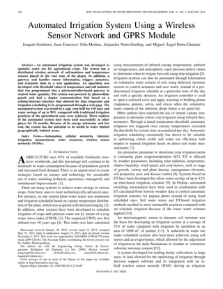166 IEEE TRANSACTIONS ON INSTRUMENTATION AND MEASUREMENT, VOL. 63, NO. 1, JANUARY 2014
Automated Irrigation System Using a Wireless
Sensor Network and GPRS Module
Joaquín Gutiérrez, Juan Francisco Villa-Medina, Alejandra Nieto-Garibay, and Miguel Ángel Porta-Gándara
Abstract—An automated irrigation system was developed to
optimize water use for agricultural crops. The system has a
distributed wireless network of soil-moisture and temperature
sensors placed in the root zone of the plants. In addition, a
gateway unit handles sensor information, triggers actuators,
and transmits data to a web application. An algorithm was
developed with threshold values of temperature and soil moisture
that was programmed into a microcontroller-based gateway to
control water quantity. The system was powered by photovoltaic
panels and had a duplex communication link based on a
cellular-Internet interface that allowed for data inspection and
irrigation scheduling to be programmed through a web page. The
automated system was tested in a sage crop ﬁeld for 136 days and
water savings of up to 90% compared with traditional irrigation
practices of the agricultural zone were achieved. Three replicas
of the automated system have been used successfully in other
places for 18 months. Because of its energy autonomy and low
cost, the system has the potential to be useful in water limited
geographically isolated areas.
Index Terms—Automation, cellular networks, Internet,
irrigation, measurement, water resources, wireless sensor
networks (WSNs).
I. INTRODUCTION
AGRICULTURE uses 85% of available freshwater reso-
urces worldwide, and this percentage will continue to be
dominant in water consumption because of population growth
and increased food demand. There is an urgent need to create
strategies based on science and technology for sustainable
use of water, including technical, agronomic, managerial, and
institutional improvements [1].
There are many systems to achieve water savings in various
crops, from basic ones to more technologically advanced ones.
For instance, in one system plant water status was monitored
and irrigation scheduled based on canopy temperature distribu-
tion of the plant, which was acquired with thermal imaging [2].
In addition, other systems have been developed to schedule
irrigation of crops and optimize water use by means of a crop
water stress index (CWSI) [3]. The empirical CWSI was ﬁrst
deﬁned over 30 years ago [4]. This index was later calculated
Manuscript received January 30, 2013; revised April 15, 2013; accepted
May 19, 2013. Date of publication August 19, 2013; date of current version
December 5, 2013. This work was supported by SAGARPA-CONACYT under
Grant 2009-126183. The Associate Editor coordinating the review process was
Dr. Subhas Mukhopadhyay.
The authors are with the Engineering Group, Centro de Investi-
gaciones Biológicas del Noroeste, La Paz 23090, Mexico (e-mail:
joaquing04@cibnor.mx; jfvilla@cibnor.mx; anieto04@cibnor.mx;
maporta@cibnor.mx).
Color versions of one or more of the ﬁgures in this paper are available
online at http://ieeexplore.ieee.org.
Digital Object Identiﬁer 10.1109/TIM.2013.2276487
using measurements of infrared canopy temperatures, ambient
air temperatures, and atmospheric vapor pressure deﬁcit values
to determine when to irrigate broccoli using drip irrigation [5].
Irrigation systems can also be automated through information
on volumetric water content of soil, using dielectric moisture
sensors to control actuators and save water, instead of a pre-
determined irrigation schedule at a particular time of the day
and with a speciﬁc duration. An irrigation controller is used
to open a solenoid valve and apply watering to bedding plants
(impatiens, petunia, salvia, and vinca) when the volumetric
water content of the substrate drops below a set point [6].
Other authors have reported the use of remote canopy tem-
perature to automate cotton crop irrigation using infrared ther-
mometers. Through a timed temperature threshold, automatic
irrigation was triggered once canopy temperatures exceeded
the threshold for certain time accumulated per day. Automatic
irrigation scheduling consistently has shown to be valuable
in optimizing cotton yields and water use efﬁciency with
respect to manual irrigation based on direct soil water mea-
surements [7].
An alternative parameter to determine crop irrigation needs
is estimating plant evapotranspiration (ET). ET is affected
by weather parameters, including solar radiation, temperature,
relative humidity, wind speed, and crop factors, such as stage
of growth, variety and plant density, management elements,
soil properties, pest, and disease control [8]. Systems based on
ET have been developed that allow water savings of up to 42%
on time-based irrigation schedule [9]. In Florida, automated
switching tensiometers have been used in combination with
ET calculated from historic weather data to control automatic
irrigation schemes for papaya plants instead of using ﬁxed
scheduled ones. Soil water status and ET-based irrigation
methods resulted in more sustainable practices compared with
set schedule irrigation because of the lower water volumes
applied [10].
An electromagnetic sensor to measure soil moisture was
the basis for developing an irrigation system at a savings of
53% of water compared with irrigation by sprinklers in an
area of 1000 m2 of pasture [11]. A reduction in water use
under scheduled systems also have been achieved, using soil
sensor and an evaporimeter, which allowed for the adjustment
of irrigation to the daily ﬂuctuations in weather or volumetric
substrate moisture content [12].
A system developed for malting barley cultivations in large
areas of land allowed for the optimizing of irrigation through
decision support software and its integration with an in-
ﬁeld wireless sensor network (WSN) driving an irrigation
0018-9456 © 2013 IEEE
 