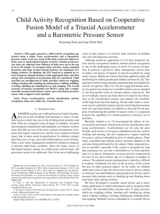420 IEEE JOURNAL OF BIOMEDICAL AND HEALTH INFORMATICS, VOL. 17, NO. 2, MARCH 2013
Child Activity Recognition Based on Cooperative
Fusion Model of a Triaxial Accelerometer
and a Barometric Pressure Sensor
Yunyoung Nam and Jung Wook Park
Abstract—This paper presents a child activity recognition ap-
proach using a single 3-axis accelerometer and a barometric
pressure sensor worn on a waist of the body to prevent child acci-
dents such as unintentional injuries at home. Labeled accelerom-
eter data are collected from children of both sexes up to the age
of 16 to 29 months. To recognize daily activities, mean, standard
deviation, and slope of time-domain features are calculated over
sliding windows. In addition, the FFT analysis is adopted to ex-
tract frequency-domain features of the aggregated data, and then
energy and correlation of acceleration data are calculated. Child
activities are classiﬁed into 11 daily activities which are wiggling,
rolling, standing still, standing up, sitting down, walking, toddling,
crawling, climbing up, climbing down, and stopping. The overall
accuracy of activity recognition was 98.43% using only a single-
wearable triaxial accelerometer sensor and a barometric pressure
sensor with a support vector machine.
Index Terms—Accelerometer, activity classiﬁcation, activity
recognition, baby care, child care, wearable device.
I. INTRODUCTION
AS BABIES usually start walking between 9 and 16 months,
they are at risk of falling from furniture or stairs. As tod-
dlers learn to climb, they are at risk of falling from windows and
beds. Falls are a frequent cause of injury in children. Accident
and emergency departments and outpatient surveillance systems
show that falls are one of the most common mechanisms of in-
juries that require medical care, and the most common nonfatal
injury that at times needs hospitalisation. In children younger
than four years of age, most fall-related injuries occur at home.
Thus, a new safety management method for children is required
to prevent child home accidents. Since the major causes of
fall-related injuries change as a child grows and develops, fall
prevention needs to be addressed. One of the most challenging
Manuscript received March 24, 2012; revised August 27, 2012; October 26,
2012; accepted December 10, 2012. Date of publication January 9, 2013; date
of current version March 8, 2013. This work was supported by the Interna-
tional Collaborative R&D Program of the Ministry of Knowledge Economy,
the Korean Government, as a result of development of security threat control
system with multisensor integration and image analysis under Project 2010-TD-
300802-002.
Y. Nam is with the Department of Electrical and Computer Engi-
neering, Stony Brook University, Stony Brook, NY 11794 USA (e-mail:
young022@gmail.com).
J. W. Park is with the CTO Division, LG Electronics, Seoul 150-721, Korea
(e-mail: ubihuman@gmail.com).
Color versions of one or more of the ﬁgures in this paper are available online
at http://ieeexplore.ieee.org.
Digital Object Identiﬁer 10.1109/JBHI.2012.2235075
issues in this context is to classify daily activities of children
into safe and dangerous activities.
Although numerous approaches [1]–[3] have proposed var-
ious activity recognition methods, human activity recognition
is one of the challenging issues in terms of accurate recogni-
tion. In general, a pervasive safety management system aims
to reduce risk factors of injuries to prevent accidents by using
smart sensors. Multisensor fusion has been applied to daily life
monitoring for elderly people and children at home [4], [5]. This
approach trained using manually annotated data and applied for
activity recognition. Zhu et al. [6] also suggested human activ-
ity recognition by fusing two wearable inertial sensors attached
to one foot and the waist of a human subject, respectively. The
use of multiple sensors has been shown to improve the robust-
ness of the classiﬁcation systems and enhance the reliability
of the high-level decision making. On the other hand, a waist-
worn sensor could fail to detect activities involving head motion,
body tilt, and hand motion. In addition to that and for the pur-
pose of minimizing the number of sensors worn, it is important
to know the capability of a certain position to classify a set of
activities.
Recently, Atallah et al. [7] investigated the effects of sen-
sor position and feature selection on activity classiﬁcation tasks
using accelerometers. Accelerometers are not only the most
broadly used sensors to recognize ambulation activities such as
walking and running, but also inexpensive, require relatively
low power, and are embedded in most of cellular phones. Their
study concluded that optimal sensor positions depend on the
activities being performed by the subject. Other important fac-
tors to consider, especially if the system is designed for long
and continuous use, are how comfortable it is to wear and how
easy it is to put on. Frequently, accuracy must be compromised
for ease of use and comfort, due to a reduction in number of
sensors. The optimal system conﬁguration is, therefore, difﬁcult
to evaluate. It depends not only on the accuracy of the system
but also on other practical aspects. In our study, for children
under three years of age, the waist-worn sensor is put in a diaper
to minimize uncomfortableness during physical activity and to
measure body motions such as climbing up and climbing down
than head, hand, and leg motions.
We have developed a wearable sensor device and a moni-
toring application to collect information and to recognize baby
activities. We classiﬁed baby activities into 11 daily activities
which are wiggling, rolling, standing still, standing up, sitting
down, walking, toddling, crawling, climbing up, climbing down,
and stopping. Multiple sensors embedded in a wearable device
2168-2194/$31.00 © 2013 IEEE
 