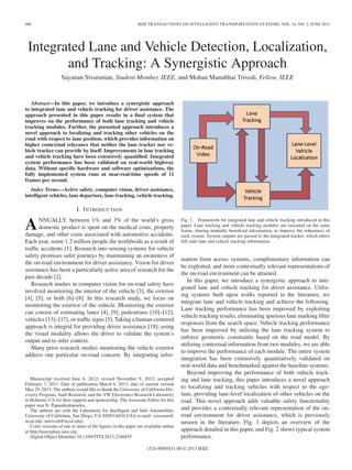906 IEEE TRANSACTIONS ON INTELLIGENT TRANSPORTATION SYSTEMS, VOL. 14, NO. 2, JUNE 2013
Integrated Lane and Vehicle Detection, Localization,
and Tracking: A Synergistic Approach
Sayanan Sivaraman, Student Member, IEEE, and Mohan Manubhai Trivedi, Fellow, IEEE
Abstract—In this paper, we introduce a synergistic approach
to integrated lane and vehicle tracking for driver assistance. The
approach presented in this paper results in a ﬁnal system that
improves on the performance of both lane tracking and vehicle
tracking modules. Further, the presented approach introduces a
novel approach to localizing and tracking other vehicles on the
road with respect to lane position, which provides information on
higher contextual relevance that neither the lane tracker nor ve-
hicle tracker can provide by itself. Improvements in lane tracking
and vehicle tracking have been extensively quantiﬁed. Integrated
system performance has been validated on real-world highway
data. Without speciﬁc hardware and software optimizations, the
fully implemented system runs at near-real-time speeds of 11
frames per second.
Index Terms—Active safety, computer vision, driver assistance,
intelligent vehicles, lane departure, lane tracking, vehicle tracking.
I. INTRODUCTION
ANNUALLY, between 1% and 3% of the world’s gross
domestic product is spent on the medical costs, property
damage, and other costs associated with automotive accidents.
Each year, some 1.2 million people die worldwide as a result of
trafﬁc accidents [1]. Research into sensing systems for vehicle
safety promises safer journeys by maintaining an awareness of
the on-road environment for driver assistance. Vision for driver
assistance has been a particularly active area of research for the
past decade [2].
Research studies in computer vision for on-road safety have
involved monitoring the interior of the vehicle [3], the exterior
[4], [5], or both [6]–[8]. In this research study, we focus on
monitoring the exterior of the vehicle. Monitoring the exterior
can consist of estimating lanes [4], [9], pedestrians [10]–[12],
vehicles [13]–[17], or trafﬁc signs [5]. Taking a human-centered
approach is integral for providing driver assistance [18]; using
the visual modality allows the driver to validate the system’s
output and to infer context.
Many prior research studies monitoring the vehicle exterior
address one particular on-road concern. By integrating infor-
Manuscript received June 6, 2012; revised November 9, 2012; accepted
February 7, 2013. Date of publication March 6, 2013; date of current version
May 29, 2013. The authors would like to thank the University of California Dis-
covery Program, Audi Research, and the VW Electronics Research Laboratory
in Belmont, CA for their support and sponsorship. The Associate Editor for this
paper was N. Papanikolopoulos.
The authors are with the Laboratory for Intelligent and Safe Automobiles
University of California, San Diego, CA 92093-0434 USA (e-mail: ssivaram@
ucsd.edu; mtrivedi@ucsd.edu).
Color versions of one or more of the ﬁgures in this paper are available online
at http://ieeexplore.ieee.org.
Digital Object Identiﬁer 10.1109/TITS.2013.2246835
Fig. 1. Framework for integrated lane and vehicle tracking introduced in this
paper. Lane tracking and vehicle tracking modules are executed on the same
frame, sharing mutually beneﬁcial information, to improve the robustness of
each system. System outputs are passed to the integrated tracker, which infers
full state lane and vehicle tracking information.
mation from across systems, complimentary information can
be exploited, and more contextually relevant representations of
the on-road environment can be attained.
In this paper, we introduce a synergistic approach to inte-
grated lane and vehicle tracking for driver assistance. Utiliz-
ing systems built upon works reported in the literature, we
integrate lane and vehicle tracking and achieve the following.
Lane tracking performance has been improved by exploiting
vehicle tracking results, eliminating spurious lane marking ﬁlter
responses from the search space. Vehicle tracking performance
has been improved by utilizing the lane tracking system to
enforce geometric constraints based on the road model. By
utilizing contextual information from two modules, we are able
to improve the performance of each module. The entire system
integration has been extensively quantitatively validated on
real-world data and benchmarked against the baseline systems.
Beyond improving the performance of both vehicle track-
ing and lane tracking, this paper introduces a novel approach
to localizing and tracking vehicles with respect to the ego-
lane, providing lane-level localization of other vehicles on the
road. This novel approach adds valuable safety functionality
and provides a contextually relevant representation of the on-
road environment for driver assistance, which is previously
unseen in the literature. Fig. 1 depicts an overview of the
approach detailed in this paper, and Fig. 2 shows typical system
performance.
1524-9050/$31.00 © 2013 IEEE
 