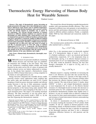 2284 IEEE SENSORS JOURNAL, VOL. 13, NO. 6, JUNE 2013
Thermoelectric Energy Harvesting of Human Body
Heat for Wearable Sensors
Vladimir Leonov
Abstract—The study of thermoelectric energy harvesting on
people presented in this paper shows that although power gener-
ation is affected by many factors such as ambient temperature,
wind speed, clothing thermal insulation, and a person’s activity,
it does not directly depend on metabolic rate as shown in
the experiment. The relevant thermal properties of humans
measured at different ambient conditions are reported. Several
thermopiles are either attached with a strap directly to the skin
or integrated into garments in different locations on human body,
and power generation is extensively studied at different ambient
conditions. Textile covering thermopiles is found not to essentially
decrease power generation. Therefore, a hidden energy harvester
is integrated into an ofﬁce-style shirt and tested on people in
real life. It generated power in 5–0.5 mW range at ambient
temperatures of 15 °C–27 °C, respectively. The thermoelectric
shirt with such an energy harvester produces more energy during
nine months of use (if worn 10 h/day) than the energy stored in
alkaline batteries of the same thickness and weight.
Index Terms—Human body, thermoelectric, thermopile, wear-
able device.
I. INTRODUCTION
WIRELESS sensors for preventive healthcare, monitoring
chronic deceases and vital body signs are candidates
for integration into clothing in the near future. They must
be tiny, unobtrusive, completely hidden, reliable, and should
function for the entire service life of a piece of garment with
neither technical service nor battery replacement or recharg-
ing. As has already been reported, a thermoelectric energy
harvester (TEH) of human body heat is a strong competitor to
the battery in such applications [1], [2].
Energy harvesters integrated into wearable devices enable
powering wireless sensor applications under condition that
low power radio and electronics are used [1]–[3]. Careful
designing of both low-power electronic modules and efﬁcient
energy harvester is the key to fully autonomous wearable
systems. This paper reports latest experimental results on
thermal properties of the human being under attached TEH.
These are required for correct designing of the latter so as to
reach maximum power. The target is not reaching maximum
efﬁciency. The latter maximizes at very low power and is
limited by parasitic heat transfer inside a TEH, i.e., by the
heat ﬂow bypassing the thermoelectric material.
Manuscript received January 24, 2013; accepted February 27, 2013. Date
of publication March 13, 2013; date of current version April 26, 2013. This
work was supported by the IMEC Human++ Program on Energy Harvesters
and Wearable Sensors. This is an expanded paper from the IEEE SENSORS
2012 Conference. The associate editor coordinating the review of this paper
and approving it for publication was Dr. Stefan J. Rupitsch.
The author is with IMEC, Leuven B-3001, Belgium (e-mail:
leonov@imec.be).
Color versions of one or more of the ﬁgures in this paper are available
online at http://ieeexplore.ieee.org.
Digital Object Identiﬁer 10.1109/JSEN.2013.2252526
The research has allowed designing wearable thermoelectric
modules with near-maximum possible efﬁciency. They were
integrated in different ways into garments or just attached to a
person and their performance characteristics were extensively
studied in different ambient conditions. Finally, a completely
hidden TEH has been fabricated and extensively studied in
this paper.
II. MAXIMUM POWER OF TEH
The maximum power produced by a thermopile on electri-
cally matched load is, as known
Pmax = Z T2
/4Rtp (1)
where Pmax is the maximum power on electrically matched
load, Z is thermoelectric ﬁgure of merit, Z = S2σ/k,
S is Seebeck coefﬁcient, σ and k are electrical and thermal
conductivities, respectively, T is the temperature drop on
the thermopile, and Rtp is its effective thermal resistance at
maximum power. If T was independent of Rtp, minimization
of the latter would be beneﬁcial. However, the heat ﬂow
through a thermopile, W, is equal to T/Rtp, and (1) is
actually identical to
Pmax = Z W2
Rtp/4. (2)
Material research is ongoing worldwide on increasing the
factor Z [4]. However, one must take into account that Rtp
is a nonlinear function of Z. Increase of the latter results in
partial decrease of the former. This is because of Peltier effect
that increases the effective thermal conductivity of thermo-
electric material. The state-of-the-art factor Z reaches about
0.003K−1 in both p- and n-doped thermoelectric materials
at room temperature [4]. At such a Z, the effective thermal
resistance of a thermopile located on human skin decreases at
maximum power by 32% compared to the open-circuit case.
In production, thermoelectric modules show slightly lower Z
because σ in case of a module refers to effective conductivity
that account for ﬁnite metal-semiconductor contact resistance
and resistance of metal interconnects between semiconducting
legs of a thermopile.
At chosen Z, maximization of power according to (1)
or (2) means reaching the maximum of W T product. Both
variables, W and T, depend on thermal properties of the
environment, namely, on thermal resistance of heat source and
heat sink. This is because the heat is typically not generated
at hot thermopile junctions and there is also a substantial
temperature difference between its cold junctions and the
ambient.
1530-437X/$31.00 © 2013 IEEE
 