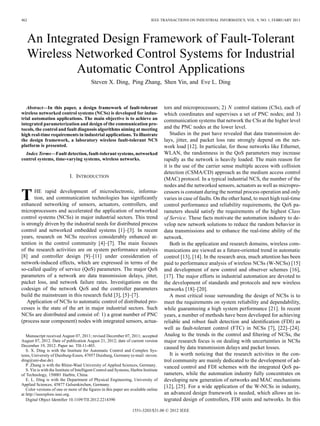 462 IEEE TRANSACTIONS ON INDUSTRIAL INFORMATICS, VOL. 9, NO. 1, FEBRUARY 2013
An Integrated Design Framework of Fault-Tolerant
Wireless Networked Control Systems for Industrial
Automatic Control Applications
Steven X. Ding, Ping Zhang, Shen Yin, and Eve L. Ding
Abstract—In this paper, a design framework of fault-tolerant
wireless networked control systems (NCSs) is developed for indus-
trial automation applications. The main objective is to achieve an
integrated parameterization and design of the communication pro-
tocols, the control and fault diagnosis algorithms aiming at meeting
high real-time requirements in industrial applications. To illustrate
the design framework, a laboratory wireless fault-tolerant NCS
platform is presented.
Index Terms—Fault detection, fault-tolerant systems, networked
control systems, time-varying systems, wireless networks.
I. INTRODUCTION
THE rapid development of microelectronic, informa-
tion, and communication technologies has signiﬁcantly
enhanced networking of sensors, actuators, controllers, and
microprocessors and accelerated the application of networked
control systems (NCSs) in major industrial sectors. This trend
is strongly driven by the industrial needs for distributed process
control and networked embedded systems [1]–[3]. In recent
years, research on NCSs receives considerably enhanced at-
tention in the control community [4]–[7]. The main focuses
of the research activities are on system performance analysis
[8] and controller design [9]–[11] under consideration of
network-induced effects, which are expressed in terms of the
so-called quality of service (QoS) parameters. The major QoS
parameters of a network are data transmission delays, jitter,
packet loss, and network failure rates. Investigations on the
codesign of the network QoS and the controller parameters
build the mainstream in this research ﬁeld [3], [5]–[7].
Application of NCSs to automatic control of distributed pro-
cesses is the state of the art in major industrial sectors. Such
NCSs are distributed and consist of: 1) a great number of PNC
(process near component) nodes with integrated sensors, actua-
Manuscript received August 07, 2011; revised December 07, 2011; accepted
August 07, 2012. Date of publication August 21, 2012; date of current version
December 19, 2012. Paper no. TII-11-403.
S. X. Ding is with the Institute for Automatic Control and Complex Sys-
tems, University of Duisburg-Essen, 47057 Duisburg, Germany (e-mail: steven.
ding@uni-due.de).
P. Zhang is with the Rhine-Waal University of Applied Sciences, Germany.
S. Yin is with the Institute of Intelligent Control and Systems, Harbin Institute
of Technology, 150001 Harbin, China.
E. L. Ding is with the Department of Physical Engineering, University of
Applied Sciences, 45877 Gelsenkirchen, Germany.
Color versions of one or more of the ﬁgures in this paper are available online
at http://ieeexplore.ieee.org.
Digital Object Identiﬁer 10.1109/TII.2012.2214390
tors and microprocessors; 2) control stations (CSs), each of
which coordinates and supervises a set of PNC nodes; and 3)
communication systems that network the CSs at the higher level
and the PNC nodes at the lower level.
Studies in the past have revealed that data transmission de-
lays, jitter, and packet loss rate strongly depend on the net-
work load [12]. In particular, for those networks like Ethernet,
WLAN, the randomness in the QoS parameters may increase
rapidly as the network is heavily loaded. The main reason for
it is the use of the carrier sense multiple access with collision
detection (CSMA/CD) approach as the medium access control
(MAC) protocol. In a typical industrial NCS, the number of the
nodes and the networked sensors, actuators as well as micropro-
cessors is constant during the normal process operation and only
varies in case of faults. On the other hand, to meet high real-time
control performance and reliability requirements, the QoS pa-
rameters should satisfy the requirements of the highest Class
of Service. These facts motivate the automation industry to de-
velop new network solutions to reduce the random behavior in
data transmissions and to enhance the real-time ability of the
network.
Both in the application and research domains, wireless com-
munications are viewed as a future-oriented trend in automatic
control [13], [14]. In the research area, much attention has been
paid to performance analysis of wireless NCSs (W-NCSs) [15]
and development of new control and observer schemes [16],
[17]. The major efforts in industrial automation are devoted to
the development of standards and protocols and new wireless
networks [18]–[20].
A most critical issue surrounding the design of NCSs is to
meet the requirements on system reliability and dependability,
while guaranteeing a high system performance [21]. In recent
years, a number of methods have been developed for achieving
reliable and robust fault detection and identiﬁcation (FDI) as
well as fault-tolerant control (FTC) in NCSs [7], [22]–[24].
Analog to the trends in the control and ﬁltering of NCSs, the
major research focus is on dealing with uncertainties in NCSs
caused by data transmission delays and packet losses.
It is worth noticing that the research activities in the con-
trol community are mainly dedicated to the development of ad-
vanced control and FDI schemes with the integrated QoS pa-
rameters, while the automation industry fully concentrates on
developing new generation of networks and MAC mechanisms
[12], [25]. For a wide application of the W-NCSs in industry,
an advanced design framework is needed, which allows an in-
tegrated design of controllers, FDI units and networks. In this
1551-3203/$31.00 © 2012 IEEE
 