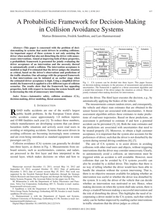 IEEE TRANSACTIONS ON INTELLIGENT TRANSPORTATION SYSTEMS, VOL. 14, NO. 2, JUNE 2013 637
A Probabilistic Framework for Decision-Making
in Collision Avoidance Systems
Mattias Brännström, Fredrik Sandblom, and Lars Hammarstrand
Abstract—This paper is concerned with the problem of deci-
sion-making in systems that assist drivers in avoiding collisions.
An important aspect of these systems is not only assisting the
driver when needed but also not disturbing the driver with unnec-
essary interventions. Aimed at improving both of these properties,
a probabilistic framework is presented for jointly evaluating the
driver acceptance of an intervention and the necessity thereof
to automatically avoid a collision. The intervention acceptance is
modeled as high if it estimated that the driver judges the situation
as critical, based on the driver’s observations and predictions of
the trafﬁc situation. One advantage with the proposed framework
is that interventions can be initiated at an earlier stage when
the estimated driver acceptance is high. Using a simpliﬁed driver
model, the framework is applied to a few different types of collision
scenarios. The results show that the framework has appealing
properties, both with respect to increasing the system beneﬁt and
to decreasing the risk of unnecessary interventions.
Index Terms—Automotive safety, collision avoidance (CA),
decision-making, driver modeling, threat assessment.
I. INTRODUCTION
ROAD trafﬁc accidents are one of the world’s largest
public health problems. In the European Union alone,
trafﬁc accidents cause approximately 1.8 million injuries
and 43 000 fatalities each year [1]. To reduce these numbers,
vehicle manufacturers are developing systems that can detect
hazardous trafﬁc situations and actively assist road users in
avoiding or mitigating accidents. Systems that assist drivers in
avoiding collisions are becoming increasingly more common
and are even being introduced as standard equipment in some
passenger cars [2].
Collision avoidance (CA) systems can generally be divided
into three layers, as shown in Fig. 1. Measurements from on-
board sensors, such as accelerometers, cameras, and radars,
are processed in the ﬁrst layer and then interpreted in the
second layer, which makes decisions on when and how to
Manuscript received December 13, 2011; revised May 14, 2012 and
September 14, 2012; accepted October 19, 2012. Date of publication
December 5, 2012; date of current version May 29, 2013. This work was
supported by the Swedish National Road Authorities through the Strategic
Vehicle Research and Innovation Program and through the Intelligent Vehicle
Safety Systems Program. The Associate Editor for this paper was H. Dia.
M. Brännström is with the Department of Safety Electronics and Func-
tions, Volvo Car Corporation, Gothenburg 405 31, Sweden (e-mail: mattias.
brannstrom@volvocars.com).
F. Sandblom is with the Department of Safety Functions & Electronics,
Volvo Group Trucks Technology, Gothenburg 405 08, Sweden (e-mail: fredrik.
sandblom.2@volvo.com).
L. Hammarstrand is with the Department of Signals and Systems,
Chalmers University of Technology, Gothenburg 412 96, Sweden (e-mail: lars.
hammarstrand@chalmers.se).
Digital Object Identiﬁer 10.1109/TITS.2012.2227474
Fig. 1. CA systems can be divided into three layers. This paper focuses
on decision-making strategies in the presence of measurement and prediction
uncertainties. The framework is applied to a threat assessment algorithm and
a model that estimates if the driver judges the situation as critical. These are
jointly evaluated when making decisions for interventions.
assist the driver. The third layer executes the decision, e.g., by
automatically applying the brakes of the vehicle.
The measurements contain random errors, and consequently,
the vehicle and object state estimates that are obtained in the
sensor fusion layer are associated with uncertainties. A threat
assessment algorithm utilizes these estimates to make predic-
tions of road-user trajectories. Based on these predictions, an
assessment is performed to estimate if and how a potential
accident can be prevented [3], [4]. Both the state estimates and
the predictions are associated with uncertainties that need to
be treated properly [5]. Moreover, to obtain a high customer
acceptance, it is important that the system also accounts for the
preferences of driver, such that the driver is not disturbed by the
system during normal driving conditions [6], [7].
The aim of CA systems is to assist drivers in avoiding
collisions with other road users and objects, without triggering
interventions that the driver may consider unnecessary. Clearly,
to autonomously avoid a collision, an intervention must be
triggered while an accident is still avoidable. However, most
collisions that can be avoided by CA systems possibly can
also be avoided by a skilled driver. This implies that there is
no way of telling whether the driver would have been able to
handle the situation without the system intervening. That is,
there is no objective measure available for judging whether an
intervention was useful or whether the driver was disturbed by
the system. It is only the driver of the vehicle that can decide
whether an intervention was motivated or not. Hence, when
making decisions on when the system shall take action, there is
always a tradeoff between making a successful intervention and
the risk of disturbing the driver. This highlights the need of in-
corporating a driver model in the CA system, such that vehicle
safety can be further improved by enabling earlier interventions
in trafﬁc situations that the driver judges as critical.
1524-9050/$31.00 © 2012 IEEE
 