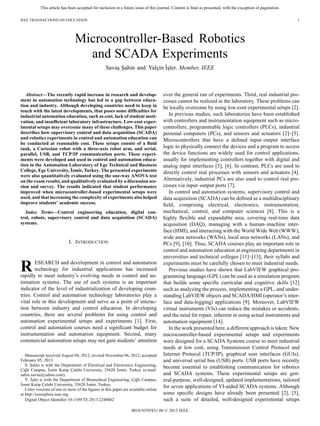 This article has been accepted for inclusion in a future issue of this journal. Content is final as presented, with the exception of pagination.
IEEE TRANSACTIONS ON EDUCATION 1
Microcontroller-Based Robotics
and SCADA Experiments
Savaş Şahin and Yalçin İşler, Member, IEEE
Abstract—The recently rapid increase in research and develop-
ment in automation technology has led to a gap between educa-
tion and industry. Although developing countries need to keep in
touch with the latest developments, that poses some difﬁculties for
industrial automation education, such as cost, lack of student moti-
vation, and insufﬁcient laboratory infrastructure. Low-cost exper-
imental setups may overcome many of these challenges. This paper
describes how supervisory control and data acquisition (SCADA)
and robotics experiments in control and automation education can
be conducted at reasonable cost. These setups consist of a ﬂuid
tank, a Cartesian robot with a three-axis robot arm, and serial,
parallel, USB, and TCP/IP communication ports. These experi-
ments were developed and used in control and automation educa-
tion in the Automation Laboratory of Ege Technical and Business
College, Ege University, İzmir, Turkey. The presented experiments
were also quantitatively evaluated using the one-way ANOVA test
on the exam results, and qualitatively evaluated by a discussion ses-
sion and survey. The results indicated that student performance
improved when microcontroller-based experimental setups were
used, and that increasing the complexity of experiments also helped
improve students’ academic success.
Index Terms—Control engineering education, digital con-
trol, robots, supervisory control and data acquisition (SCADA)
systems.
I. INTRODUCTION
RESEARCH and development in control and automation
technology for industrial applications has increased
rapidly to meet industry’s evolving needs in control and au-
tomation systems. The use of such systems is an important
indicator of the level of industrialization of developing coun-
tries. Control and automation technology laboratories play a
vital role in this development and serve as a point of interac-
tion between industry and control education. In developing
countries, there are several problems for using control and
automation experimental setups and experiments [1]. First,
control and automation courses need a signiﬁcant budget for
instrumentation and automation equipment. Second, many
commercial automation setups may not gain students’ attention
Manuscript received August 04, 2012; revised November 06, 2012; accepted
February 05, 2013.
S. Şahin is with the Department of Electrical and Electronics Engineering,
Çiğli Campus, İzmir Katip Çelebi University, 35620 İzmir, Turkey (e-mail:
sahin.savas@yahoo.com).
Y. İşler is with the Department of Biomedical Engineering, Çiğli Campus,
İzmir Katip Çelebi University, 35620 İzmir, Turkey.
Color versions of one or more of the ﬁgures in this paper are available online
at http://ieeexplore.ieee.org.
Digital Object Identiﬁer 10.1109/TE.2013.2248062
over the general run of experiments. Third, real industrial pro-
cesses cannot be realized in the laboratory. These problems can
be locally overcome by using low-cost experimental setups [2].
In previous studies, such laboratories have been established
with controllers and instrumentation equipment such as micro-
controllers, programmable logic controllers (PLCs), industrial
personal computers (PCs), and sensors and actuators [2]–[5].
Microcontrollers that have a deﬁned input–output interface
logic to physically connect the devices and a program to access
the device functions are widely used for control applications,
usually for implementing controllers together with digital and
analog input interfaces [3], [6]. In contrast, PLCs are used to
directly control real processes with sensors and actuators [4].
Alternatively, industrial PCs are also used to control real pro-
cesses via input–output ports [7].
In control and automation systems, supervisory control and
data acquisition (SCADA) can be deﬁned as a multidisciplinary
ﬁeld, comprising electrical, electronics, instrumentation,
mechanical, control, and computer sciences [8]. This is a
highly ﬂexible and expandable area, covering real-time data
acquisition (DAQ), managing with a human–machine inter-
face (HMI), and interacting with the World Wide Web (WWW),
wide area networks (WANs), local area networks (LANs), and
PCs [9], [10]. Thus, SCADA courses play an important role in
control and automation education at engineering departments in
universities and technical colleges [11]–[13]; their syllabi and
experiments must be carefully chosen to meet industrial needs.
Previous studies have shown that LabVIEW graphical pro-
gramming language (GPL) can be used as a simulation program
that builds some speciﬁc curricular and cognitive skills [12]
such as analyzing the process, implementing a GPL, and under-
standing LabVIEW objects and SCADA/HMI (operator’s inter-
face and data-logging) applications [9]. Moreover, LabVIEW
virtual instruments (VIs) can reduce the mistakes or accidents,
and the need for repair, inherent in using actual instruments and
automation equipment [14].
In the work presented here, a different approach is taken: New
microcontroller-based experimental setups and experiments
were designed for a SCADA Systems course to meet industrial
needs at low cost, using Transmission Control Protocol and
Internet Protocol (TCP/IP), graphical user interfaces (GUIs),
and universal serial bus (USB) ports. USB ports have recently
become essential to establishing communication for robotics
and SCADA systems. These experimental setups are gen-
eral-purpose, well-designed, updated implementations, tailored
for seven applications of VI-aided SCADA systems. Although
some speciﬁc designs have already been presented [2], [5],
such a suite of detailed, well-designed experimental setups
0018-9359/$31.00 © 2013 IEEE
 