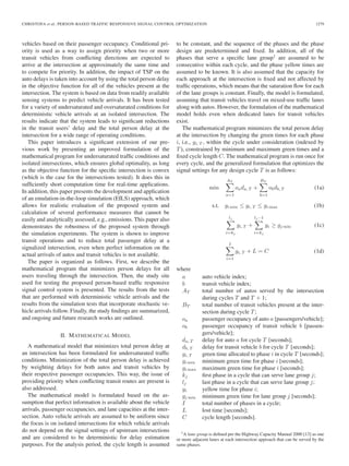 CHRISTOFA et al.: PERSON-BASED TRAFFIC RESPONSIVE SIGNAL CONTROL OPTIMIZATION 1279
vehicles based on their passenger occupancy. Conditional pri-
ority is used as a way to assign priority when two or more
transit vehicles from conﬂicting directions are expected to
arrive at the intersection at approximately the same time and
to compete for priority. In addition, the impact of TSP on the
auto delays is taken into account by using the total person delay
in the objective function for all of the vehicles present at the
intersection. The system is based on data from readily available
sensing systems to predict vehicle arrivals. It has been tested
for a variety of undersaturated and oversaturated conditions for
deterministic vehicle arrivals at an isolated intersection. The
results indicate that the system leads to signiﬁcant reductions
in the transit users’ delay and the total person delay at the
intersection for a wide range of operating conditions.
This paper introduces a signiﬁcant extension of our pre-
vious work by presenting an improved formulation of the
mathematical program for undersaturated trafﬁc conditions and
isolated intersections, which ensures global optimality, as long
as the objective function for the speciﬁc intersection is convex
(which is the case for the intersections tested). It does this in
sufﬁciently short computation time for real-time applications.
In addition, this paper presents the development and application
of an emulation-in-the-loop simulation (EILS) approach, which
allows for realistic evaluation of the proposed system and
calculation of several performance measures that cannot be
easily and analytically assessed, e.g., emissions. This paper also
demonstrates the robustness of the proposed system through
the simulation experiments. The system is shown to improve
transit operations and to reduce total passenger delay at a
signalized intersection, even when perfect information on the
actual arrivals of autos and transit vehicles is not available.
The paper is organized as follows. First, we describe the
mathematical program that minimizes person delays for all
users traveling through the intersection. Then, the study site
used for testing the proposed person-based trafﬁc responsive
signal control system is presented. The results from the tests
that are performed with deterministic vehicle arrivals and the
results from the simulation tests that incorporate stochastic ve-
hicle arrivals follow. Finally, the study ﬁndings are summarized,
and ongoing and future research works are outlined.
II. MATHEMATICAL MODEL
A mathematical model that minimizes total person delay at
an intersection has been formulated for undersaturated trafﬁc
conditions. Minimization of the total person delay is achieved
by weighting delays for both autos and transit vehicles by
their respective passenger occupancies. This way, the issue of
providing priority when conﬂicting transit routes are present is
also addressed.
The mathematical model is formulated based on the as-
sumption that perfect information is available about the vehicle
arrivals, passenger occupancies, and lane capacities at the inter-
section. Auto vehicle arrivals are assumed to be uniform since
the focus is on isolated intersections for which vehicle arrivals
do not depend on the signal settings of upstream intersections
and are considered to be deterministic for delay estimation
purposes. For the analysis period, the cycle length is assumed
to be constant, and the sequence of the phases and the phase
design are predetermined and ﬁxed. In addition, all of the
phases that serve a speciﬁc lane group1
are assumed to be
consecutive within each cycle, and the phase yellow times are
assumed to be known. It is also assumed that the capacity for
each approach at the intersection is ﬁxed and not affected by
trafﬁc operations, which means that the saturation ﬂow for each
of the lane groups is constant. Finally, the model is formulated,
assuming that transit vehicles travel on mixed-use trafﬁc lanes
along with autos. However, the formulation of the mathematical
model holds even when dedicated lanes for transit vehicles
exist.
The mathematical program minimizes the total person delay
at the intersection by changing the green times for each phase
i, i.e., gi, T , within the cycle under consideration (indexed by
T), constrained by minimum and maximum green times and a
ﬁxed cycle length C. The mathematical program is run once for
every cycle, and the generalized formulation that optimizes the
signal settings for any design cycle T is as follows:
min
AT
a=1
oada, T +
BT
b=1
obdb, T (1a)
s.t. gi min ≤ gi, T ≤ gi max (1b)
lj
i=kj
gi, T +
lj −1
i=kj
yi ≥ gj min (1c)
I
i=1
gi, T + L = C (1d)
where
a auto vehicle index;
b transit vehicle index;
AT total number of autos served by the intersection
during cycles T and T + 1;
BT total number of transit vehicles present at the inter-
section during cycle T;
oa passenger occupancy of auto a [passengers/vehicle];
ob passenger occupancy of transit vehicle b [passen-
gers/vehicle];
da, T delay for auto a for cycle T [seconds];
db, T delay for transit vehicle b for cycle T [seconds];
gi, T green time allocated to phase i in cycle T [seconds];
gi min minimum green time for phase i [seconds];
gi max maximum green time for phase i [seconds];
kj ﬁrst phase in a cycle that can serve lane group j;
lj last phase in a cycle that can serve lane group j;
yi yellow time for phase i;
gj min minimum green time for lane group j [seconds];
I total number of phases in a cycle;
L lost time [seconds];
C cycle length [seconds].
1A lane group is deﬁned per the Highway Capacity Manual 2000 [13] as one
or more adjacent lanes at each intersection approach that can be served by the
same phases.
 