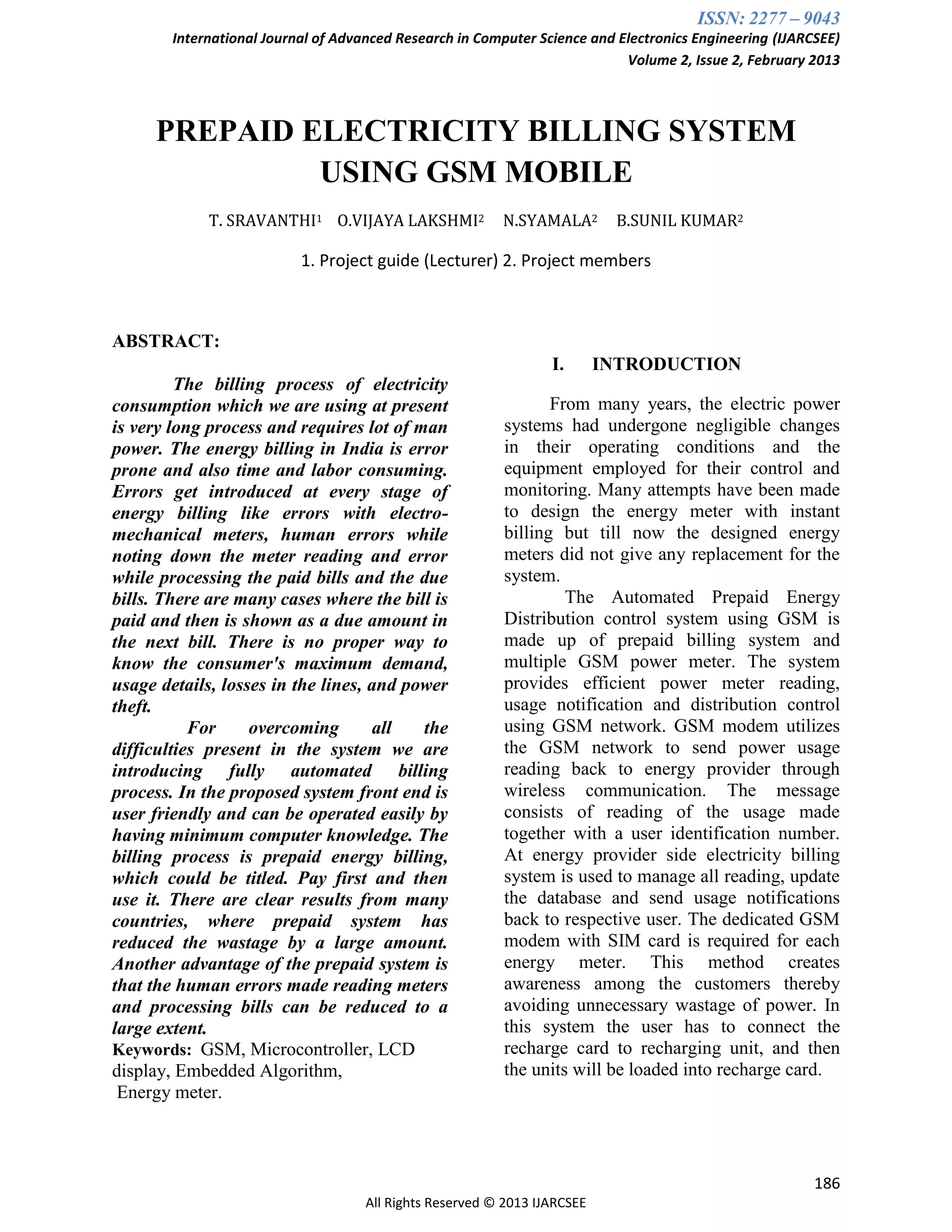 ISSN: 2277 – 9043
International Journal of Advanced Research in Computer Science and Electronics Engineering (IJARCSEE)
Volume 2, Issue 2, February 2013
186
All Rights Reserved © 2013 IJARCSEE
PREPAID ELECTRICITY BILLING SYSTEM
USING GSM MOBILE
T. SRAVANTHI1 O.VIJAYA LAKSHMI2 N.SYAMALA2 B.SUNIL KUMAR2
1. Project guide (Lecturer) 2. Project members
ABSTRACT:
The billing process of electricity
consumption which we are using at present
is very long process and requires lot of man
power. The energy billing in India is error
prone and also time and labor consuming.
Errors get introduced at every stage of
energy billing like errors with electro-
mechanical meters, human errors while
noting down the meter reading and error
while processing the paid bills and the due
bills. There are many cases where the bill is
paid and then is shown as a due amount in
the next bill. There is no proper way to
know the consumer's maximum demand,
usage details, losses in the lines, and power
theft.
For overcoming all the
difficulties present in the system we are
introducing fully automated billing
process. In the proposed system front end is
user friendly and can be operated easily by
having minimum computer knowledge. The
billing process is prepaid energy billing,
which could be titled. Pay first and then
use it. There are clear results from many
countries, where prepaid system has
reduced the wastage by a large amount.
Another advantage of the prepaid system is
that the human errors made reading meters
and processing bills can be reduced to a
large extent.
Keywords: GSM, Microcontroller, LCD
display, Embedded Algorithm,
Energy meter.
I. INTRODUCTION
From many years, the electric power
systems had undergone negligible changes
in their operating conditions and the
equipment employed for their control and
monitoring. Many attempts have been made
to design the energy meter with instant
billing but till now the designed energy
meters did not give any replacement for the
system.
The Automated Prepaid Energy
Distribution control system using GSM is
made up of prepaid billing system and
multiple GSM power meter. The system
provides efficient power meter reading,
usage notification and distribution control
using GSM network. GSM modem utilizes
the GSM network to send power usage
reading back to energy provider through
wireless communication. The message
consists of reading of the usage made
together with a user identification number.
At energy provider side electricity billing
system is used to manage all reading, update
the database and send usage notifications
back to respective user. The dedicated GSM
modem with SIM card is required for each
energy meter. This method creates
awareness among the customers thereby
avoiding unnecessary wastage of power. In
this system the user has to connect the
recharge card to recharging unit, and then
the units will be loaded into recharge card.
 