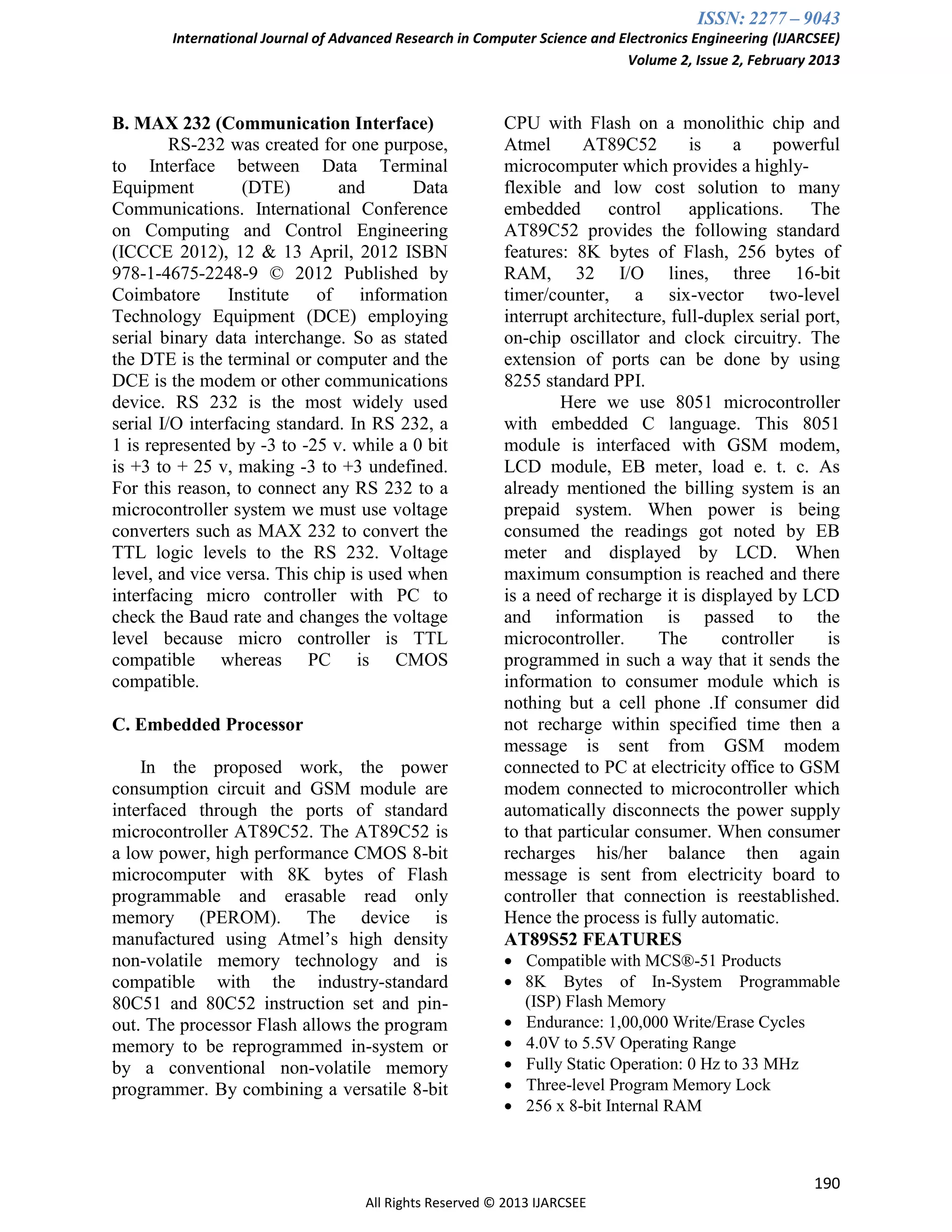 ISSN: 2277 – 9043
International Journal of Advanced Research in Computer Science and Electronics Engineering (IJARCSEE)
Volume 2, Issue 2, February 2013
190
All Rights Reserved © 2013 IJARCSEE
B. MAX 232 (Communication Interface)
RS-232 was created for one purpose,
to Interface between Data Terminal
Equipment (DTE) and Data
Communications. International Conference
on Computing and Control Engineering
(ICCCE 2012), 12 & 13 April, 2012 ISBN
978-1-4675-2248-9 © 2012 Published by
Coimbatore Institute of information
Technology Equipment (DCE) employing
serial binary data interchange. So as stated
the DTE is the terminal or computer and the
DCE is the modem or other communications
device. RS 232 is the most widely used
serial I/O interfacing standard. In RS 232, a
1 is represented by -3 to -25 v. while a 0 bit
is +3 to + 25 v, making -3 to +3 undefined.
For this reason, to connect any RS 232 to a
microcontroller system we must use voltage
converters such as MAX 232 to convert the
TTL logic levels to the RS 232. Voltage
level, and vice versa. This chip is used when
interfacing micro controller with PC to
check the Baud rate and changes the voltage
level because micro controller is TTL
compatible whereas PC is CMOS
compatible.
C. Embedded Processor
In the proposed work, the power
consumption circuit and GSM module are
interfaced through the ports of standard
microcontroller AT89C52. The AT89C52 is
a low power, high performance CMOS 8-bit
microcomputer with 8K bytes of Flash
programmable and erasable read only
memory (PEROM). The device is
manufactured using Atmel’s high density
non-volatile memory technology and is
compatible with the industry-standard
80C51 and 80C52 instruction set and pin-
out. The processor Flash allows the program
memory to be reprogrammed in-system or
by a conventional non-volatile memory
programmer. By combining a versatile 8-bit
CPU with Flash on a monolithic chip and
Atmel AT89C52 is a powerful
microcomputer which provides a highly-
flexible and low cost solution to many
embedded control applications. The
AT89C52 provides the following standard
features: 8K bytes of Flash, 256 bytes of
RAM, 32 I/O lines, three 16-bit
timer/counter, a six-vector two-level
interrupt architecture, full-duplex serial port,
on-chip oscillator and clock circuitry. The
extension of ports can be done by using
8255 standard PPI.
Here we use 8051 microcontroller
with embedded C language. This 8051
module is interfaced with GSM modem,
LCD module, EB meter, load e. t. c. As
already mentioned the billing system is an
prepaid system. When power is being
consumed the readings got noted by EB
meter and displayed by LCD. When
maximum consumption is reached and there
is a need of recharge it is displayed by LCD
and information is passed to the
microcontroller. The controller is
programmed in such a way that it sends the
information to consumer module which is
nothing but a cell phone .If consumer did
not recharge within specified time then a
message is sent from GSM modem
connected to PC at electricity office to GSM
modem connected to microcontroller which
automatically disconnects the power supply
to that particular consumer. When consumer
recharges his/her balance then again
message is sent from electricity board to
controller that connection is reestablished.
Hence the process is fully automatic.
AT89S52 FEATURES
 Compatible with MCS®-51 Products
 8K Bytes of In-System Programmable
(ISP) Flash Memory
 Endurance: 1,00,000 Write/Erase Cycles
 4.0V to 5.5V Operating Range
 Fully Static Operation: 0 Hz to 33 MHz
 Three-level Program Memory Lock
 256 x 8-bit Internal RAM
 