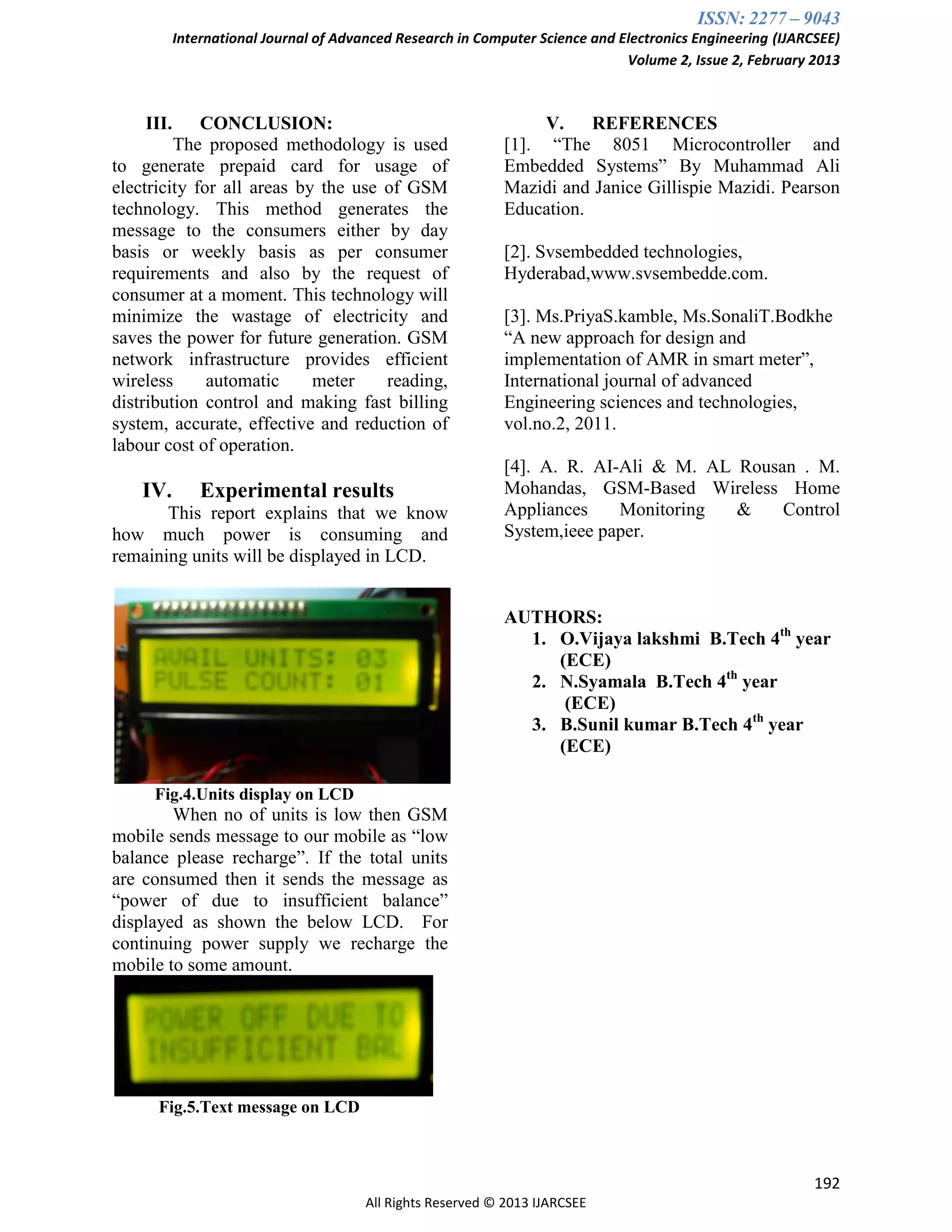 ISSN: 2277 – 9043
International Journal of Advanced Research in Computer Science and Electronics Engineering (IJARCSEE)
Volume 2, Issue 2, February 2013
192
All Rights Reserved © 2013 IJARCSEE
III. CONCLUSION:
The proposed methodology is used
to generate prepaid card for usage of
electricity for all areas by the use of GSM
technology. This method generates the
message to the consumers either by day
basis or weekly basis as per consumer
requirements and also by the request of
consumer at a moment. This technology will
minimize the wastage of electricity and
saves the power for future generation. GSM
network infrastructure provides efficient
wireless automatic meter reading,
distribution control and making fast billing
system, accurate, effective and reduction of
labour cost of operation.
IV. Experimental results
This report explains that we know
how much power is consuming and
remaining units will be displayed in LCD.
Fig.4.Units display on LCD
When no of units is low then GSM
mobile sends message to our mobile as “low
balance please recharge”. If the total units
are consumed then it sends the message as
“power of due to insufficient balance”
displayed as shown the below LCD. For
continuing power supply we recharge the
mobile to some amount.
Fig.5.Text message on LCD
V. REFERENCES
[1]. “The 8051 Microcontroller and
Embedded Systems” By Muhammad Ali
Mazidi and Janice Gillispie Mazidi. Pearson
Education.
[2]. Svsembedded technologies,
Hyderabad,www.svsembedde.com.
[3]. Ms.PriyaS.kamble, Ms.SonaliT.Bodkhe
“A new approach for design and
implementation of AMR in smart meter”,
International journal of advanced
Engineering sciences and technologies,
vol.no.2, 2011.
[4]. A. R. AI-Ali & M. AL Rousan . M.
Mohandas, GSM-Based Wireless Home
Appliances Monitoring & Control
System,ieee paper.
AUTHORS:
1. O.Vijaya lakshmi B.Tech 4th
year
(ECE)
2. N.Syamala B.Tech 4th
year
(ECE)
3. B.Sunil kumar B.Tech 4th
year
(ECE)
 