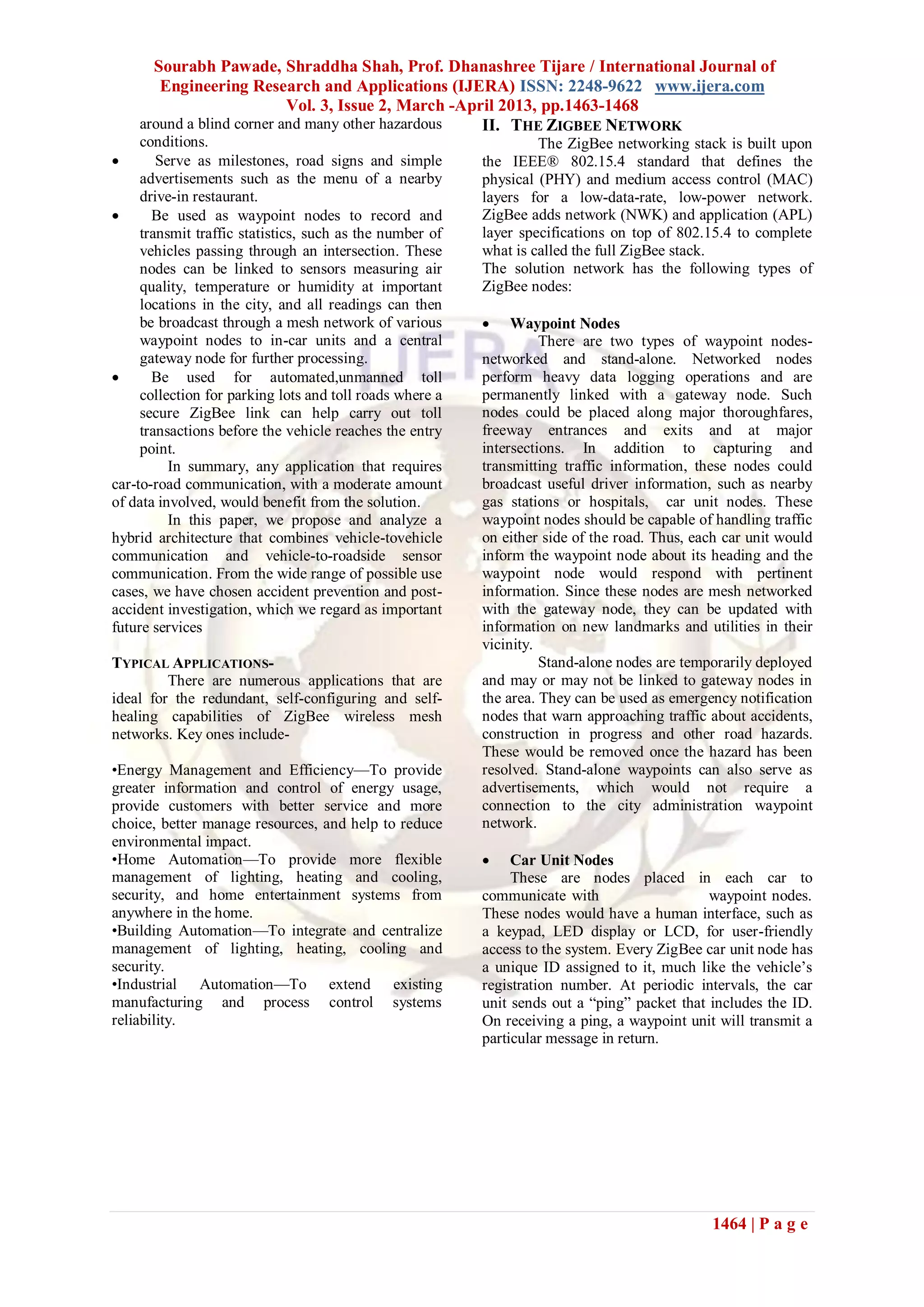 Sourabh Pawade, Shraddha Shah, Prof. Dhanashree Tijare / International Journal of
Engineering Research and Applications (IJERA) ISSN: 2248-9622 www.ijera.com
Vol. 3, Issue 2, March -April 2013, pp.1463-1468
1464 | P a g e
around a blind corner and many other hazardous
conditions.
 Serve as milestones, road signs and simple
advertisements such as the menu of a nearby
drive-in restaurant.
 Be used as waypoint nodes to record and
transmit traffic statistics, such as the number of
vehicles passing through an intersection. These
nodes can be linked to sensors measuring air
quality, temperature or humidity at important
locations in the city, and all readings can then
be broadcast through a mesh network of various
waypoint nodes to in-car units and a central
gateway node for further processing.
 Be used for automated,unmanned toll
collection for parking lots and toll roads where a
secure ZigBee link can help carry out toll
transactions before the vehicle reaches the entry
point.
In summary, any application that requires
car-to-road communication, with a moderate amount
of data involved, would benefit from the solution.
In this paper, we propose and analyze a
hybrid architecture that combines vehicle-tovehicle
communication and vehicle-to-roadside sensor
communication. From the wide range of possible use
cases, we have chosen accident prevention and post-
accident investigation, which we regard as important
future services
TYPICAL APPLICATIONS-
There are numerous applications that are
ideal for the redundant, self-configuring and self-
healing capabilities of ZigBee wireless mesh
networks. Key ones include-
•Energy Management and Efficiency—To provide
greater information and control of energy usage,
provide customers with better service and more
choice, better manage resources, and help to reduce
environmental impact.
•Home Automation—To provide more flexible
management of lighting, heating and cooling,
security, and home entertainment systems from
anywhere in the home.
•Building Automation—To integrate and centralize
management of lighting, heating, cooling and
security.
•Industrial Automation—To extend existing
manufacturing and process control systems
reliability.
II. THE ZIGBEE NETWORK
The ZigBee networking stack is built upon
the IEEE® 802.15.4 standard that defines the
physical (PHY) and medium access control (MAC)
layers for a low-data-rate, low-power network.
ZigBee adds network (NWK) and application (APL)
layer specifications on top of 802.15.4 to complete
what is called the full ZigBee stack.
The solution network has the following types of
ZigBee nodes:
 Waypoint Nodes
There are two types of waypoint nodes-
networked and stand-alone. Networked nodes
perform heavy data logging operations and are
permanently linked with a gateway node. Such
nodes could be placed along major thoroughfares,
freeway entrances and exits and at major
intersections. In addition to capturing and
transmitting traffic information, these nodes could
broadcast useful driver information, such as nearby
gas stations or hospitals, car unit nodes. These
waypoint nodes should be capable of handling traffic
on either side of the road. Thus, each car unit would
inform the waypoint node about its heading and the
waypoint node would respond with pertinent
information. Since these nodes are mesh networked
with the gateway node, they can be updated with
information on new landmarks and utilities in their
vicinity.
Stand-alone nodes are temporarily deployed
and may or may not be linked to gateway nodes in
the area. They can be used as emergency notification
nodes that warn approaching traffic about accidents,
construction in progress and other road hazards.
These would be removed once the hazard has been
resolved. Stand-alone waypoints can also serve as
advertisements, which would not require a
connection to the city administration waypoint
network.
 Car Unit Nodes
These are nodes placed in each car to
communicate with waypoint nodes.
These nodes would have a human interface, such as
a keypad, LED display or LCD, for user-friendly
access to the system. Every ZigBee car unit node has
a unique ID assigned to it, much like the vehicle’s
registration number. At periodic intervals, the car
unit sends out a ―ping‖ packet that includes the ID.
On receiving a ping, a waypoint unit will transmit a
particular message in return.
 